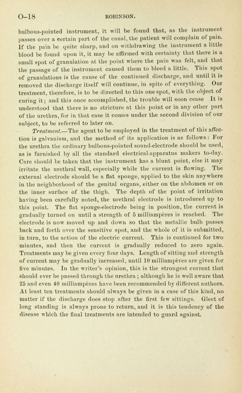 bulbous-pointed instrument, it will be found that, as the instrument passes over a eertain part of the canal, the patient will complain of pain. If the pain be quite sharp, and on withdrawing the instrument a little blood be found upon it, it may be affirmed with certainty that there is a small spot of granulation at the point where the pain was felt, and that the passage of the instrument caused them to bleed a little. This spot of granulations is the cause of the continued discharge, and until it is removed the discharge itself will continue, in spite of everything. Our treatment, therefore, is to be directed to this one spot, with the object of curing it; and this once accomplished, the trouble will soon cease It is understood that there is no stricture at this point or in any other part of the urethra, for in that case it comes under the second division of our subject, to be referred to later on. Treatment.—The agent to be employed in the treatment of this affec- tion is galvanism, and the method of its application is as follows: For the urethra the ordinary bulbous-pointed sound-electrode should be used, as is furnished by all the standard electrical-apparatus makers to-day. Care should be taken that the instrument has a blunt point, else it may irritate the urethral wall, especially while the current is flowing. The external electrode should be a flat sponge, applied to the skin anywhere in the neighborhood of the genital organs, either on the abdomen or on the inner surface of the thigh. The depth of the point of irritation having been carefully noted, the urethral electrode is introduced up to this point. The flat sponge-electrode being in position, the current is gradually turned on until a strength of 5 milliamperes is reached. The electrode is now moved up and down so that the metallic bulb passes back and forth over the sensitive spot, and the whole of it is submitted, in turn, to the action of the electric current. This is continued for two minutes, and then the current is gradually reduced to zero again. Treatments may be given every four days. Length of sitting and strength of current may be gradually increased, until 10 milliamperes are given for five minutes. In the writer's opinion, this is the strongest current that should ever be passed through the urethra ; although he is well aware that 25 and even 40 milliamperes have been recommended by different authors. At least ten treatments should always be given in a case of this kind, no matter if the discharge does stop after the first few sittings. Gleet of long standing is alwa}'S prone to return, and it is this tendency of the disease which the final treatments are intended to guard against.