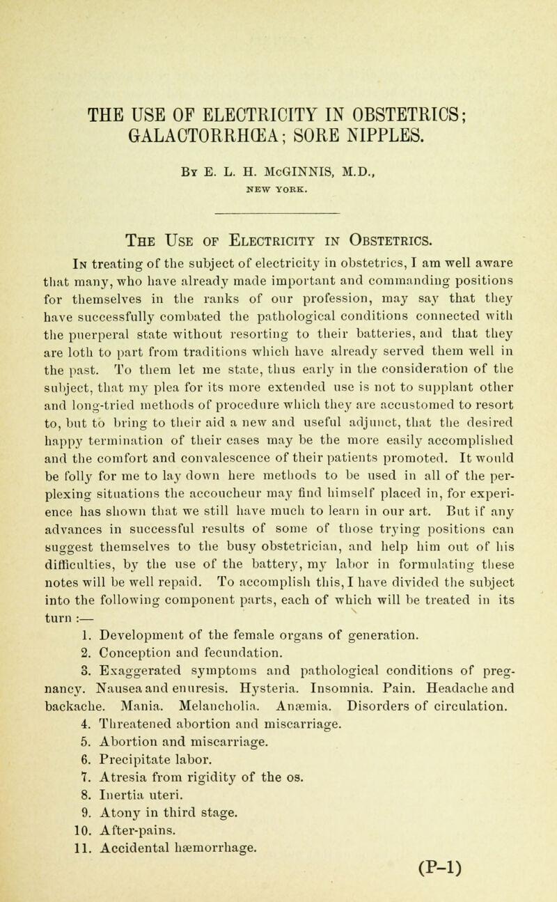 THE USE OF ELECTRICITY IN OBSTETRICS; GALACTORRHEA; SORE NIPPLES. By E. L. H. McGINNIS, M.D., NEW YORK. The Use of Electricity in Obstetrics. In treating of the subject of electricity in obstetrics, I am well aware that many, who have already made important and commanding positions for themselves in the ranks of our profession, may say that they have successfully combated the pathological conditions connected with the puerperal state without resorting to their batteries, and that they are loth to part from traditions which have already served them well in the past. To them let me state, thus early in the consideration of the subject, that my plea for its more extended use is not to supplant other and long-tried methods of procedure which they are accustomed to resort to, but to bring to their aid a new and useful adjunct, that the desired happy termination of their cases may be the more easilj' accomplished and the comfort and convalescence of their patients promoted. It would be folly for me to lay down here methods to be used in all of the per- plexing situations the accoucheur may find himself placed in, for experi- ence has shown that we still have much to learn in our art. But if any advances in successful results of some of those trj'ing positions can suggest themselves to the busy obstetrician, and help him out of his difficulties, by the use of the battery, my labor in formulating these notes will be well repaid. To accomplish this, I have divided the subject into the following component parts, each of which will be treated in its turn :— 1. Development of the female organs of generation. 2. Conception and fecundation. 3. Exaggerated symptoms and pathological conditions of preg- nancy. Nausea and enuresis. Hysteria. Insomnia. Pain. Headache and backache. Mania. Melancholia. Anaemia. Disorders of circulation. 4. Threatened abortion and miscarriage. 5. Abortion and miscarriage. 6. Precipitate labor. 7. Atresia from rigidity of the os. 8. Inertia uteri. 9. Atony in third stage. 10. After-pains. 11. Accidental haemorrhage. (P-l)