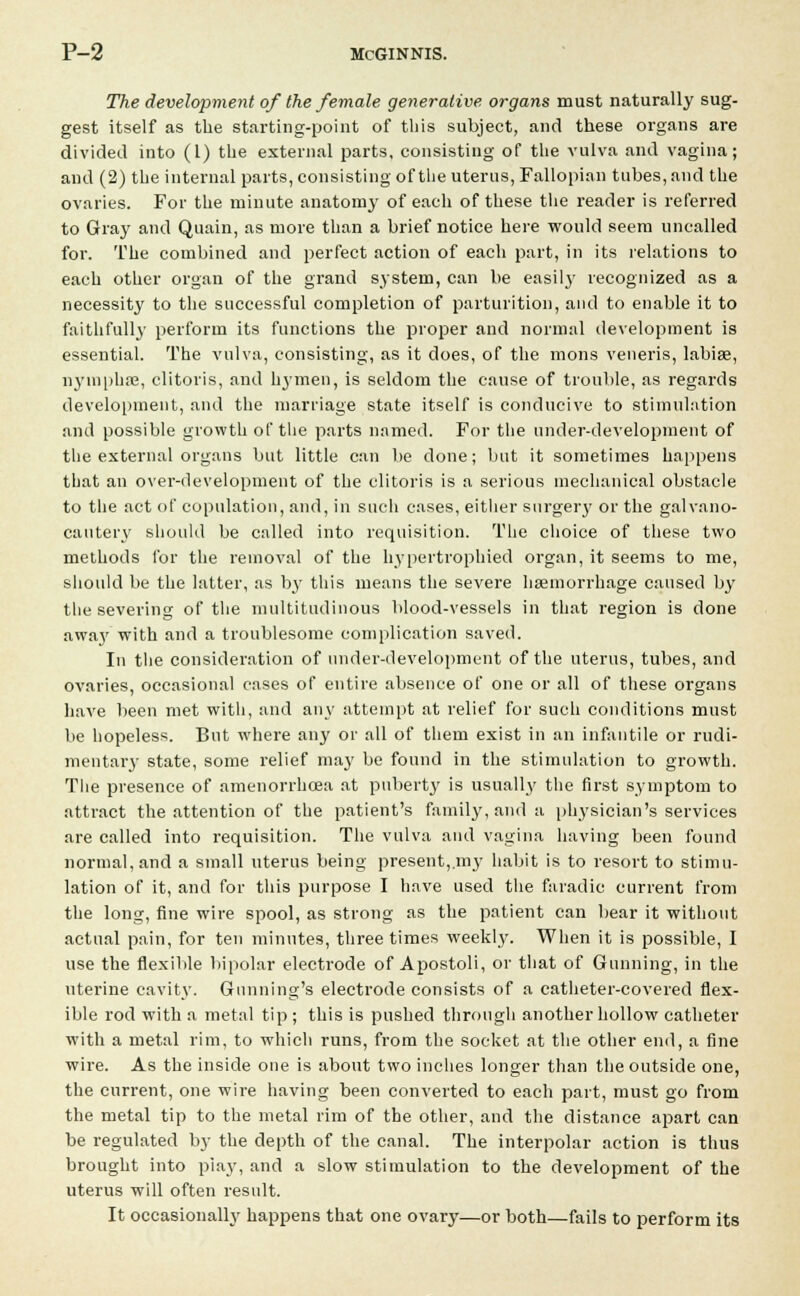 The development of the female generative organs must naturally sug- gest itself as the starting-point of this subject, and these organs are divided into (1) the external parts, consisting of the vulva and vagina; and (2) the internal parts, consisting of the uterus, Fallopian tubes, and the ovaries. For the minute anatomy of each of these the reader is referred to Gray and Quain, as more than a brief notice here would seem uncalled for. The combined and perfect action of each part, in its relations to each other organ of the grand system, can be easily recognized as a necessity to the successful completion of parturition, and to enable it to faithfully perform its functions the proper and normal development is essential. The vulva, consisting, as it does, of the mons veneris, labiae, nymphse, clitoris, and hymen, is seldom the cause of trouble, as regards development, and the marriage state itself is conducive to stimulation and possible growth of the parts named. For the under-development of the external organs but little can be done; but it sometimes happens that an over-development of the clitoris is a serious mechanical obstacle to the act of copulation, and, in such cases, either surgery or the galvano- cautery should be called into requisition. The choice of these two methods for the removal of the hypertrophied organ, it seems to me, should be the latter, as by this means the severe haemorrhage caused by the severing of the multitudinous blood-vessels in that region is done awa}' with and a troublesome complication saved. In the consideration of under-development of the uterus, tubes, and ovaries, occasional cases of entire absence of one or all of these organs have been met with, and any attempt at relief for such conditions must be hopeless. But where any or all of them exist in an infantile or rudi- mentary state, some relief may be found in the stimulation to growth. The presence of amenorrhoea at puberty is usually the first symptom to attract the attention of the patient's family, and a physician's services are called into requisition. The vulva and vagina having been found normal, and a small uterus being present, my habit is to resort to stimu- lation of it, and for this purpose I have used the faradic current from the long, fine wire spool, as strong as the patient can bear it without actual pain, for ten minutes, three times weekly. When it is possible, I use the flexible bipolar electrode of Apostoli, or that of Gunning, in the uterine cavity. Gunning's electrode consists of a catheter-covered flex- ible rod with a metal tip; this is pushed through another hollow catheter with a metal rim, to which runs, from the socket at the other end, a fine wire. As the inside one is about two inches longer than the outside one, the current, one wire having been converted to each part, must go from the metal tip to the metal rim of the other, and the distance apart can be regulated by the depth of the canal. The interpolar action is thus brought into pi ay, and a slow stimulation to the development of the uterus will often result. It occasionally happens that one ovary—or both—fails to perform its