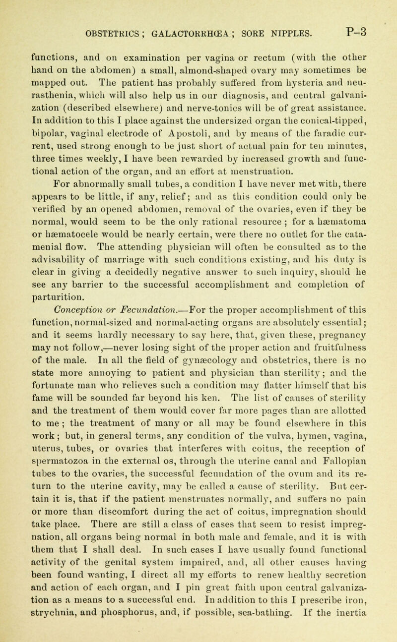 functions, and on examination per vagina or rectum (with the other hand on the abdomen) a small, almond-shaped ovary may sometimes be mapped out. The patient has probably suffered from hysteria and neu- rasthenia, which will also help us in our diagnosis, and central galvani- zation (described elsewhere) and nerve-tonics will be of great assistance. In addition to this I place against the undersized organ the conical-tipped, bipolar, vaginal electrode of Apostoli, and by means of the faradic cur- rent, used strong enough to be just short of actual pain for ten minutes, three times weekly, I have been rewarded by increased growth and func- tional action of the organ, and an effort at menstruation. For abnormally small tubes, a condition I have never met with, there appears to be little, if any, relief; and as this condition could only be verified by an opened abdomen, removal of the ovaries, even if they be normal, would seem to be the only rational resource ; for a hsematoma or hematocele would be nearly certain, were there no outlet for the eata- menial flow. The attending physician will often be consulted as to the advisability of marriage with such conditions existing, and his duty is clear in giving a decidedly negative answer to such inquiry, should he see any barrier to the successful accomplishment and completion of parturition. Conception or Fecundation.—For the proper accomplishment of this function, normal-sized and normal-acting organs are absolutely essential; and it seems liardty necessary to say here, that, given these, pregnancy may not follow,—never losing sight of the proper action and fruitfulness of the male. In all the field of gynaecology and obstetrics, there is no state more annoying to patient and physician than sterility; and the fortunate man who relieves such a condition may flatter himself that his fame will be sounded far beyond his ken. The list of causes of sterility and the treatment of them would cover far more pages than are allotted to me ; the treatment of many or all may be found elsewhere in this work ; but, in general terms, anjr condition of the vulva, hymen, vagina, uterus, tubes, or ovaries that interferes with coitus, the reception of spermatozoa in the external os, through the uterine canal and Fallopian tubes to the ovaries, the successful fecundation of the ovum and its re- turn to the uterine cavit}', may be called a cause of sterility. But cer- tain it is, that if the patient menstruates normally, and suffers no pain or more than discomfort during the act of coitus, impregnation should take place. There are still a class of cases that seem to resist impreg- nation, all organs being normal in both male and female, and it is with them that I shall deal. In such cases I have usually found functional activity of the genital system impaired, and, all other causes having been found wanting, I direct all my efforts to renew healthy secretion and action of each organ, and I pin great faith upon central galvaniza- tion as a means to a successful end. In addition to this I prescribe iron, strychnia, and phosphorus, and, if possible, sea-bathing. If the inertia