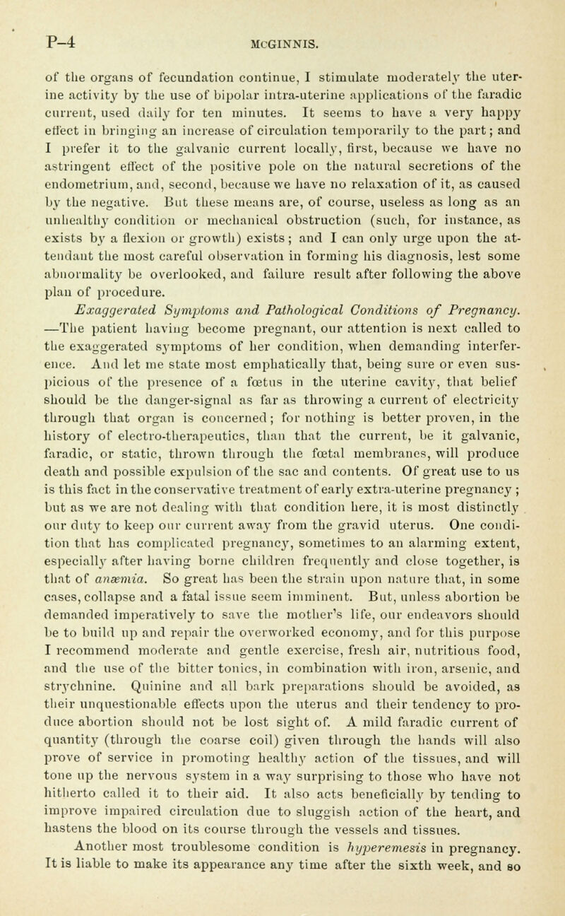 of the organs of fecundation continue, I stimulate moderately the uter- ine activity by the use of bipolar intra-uterine applications of the faradic current, used daily for ten minutes. It seems to have a very happy effect in bringing an increase of circulation temporarily to the part; and I prefer it to the galvanic current locally, first, because we have no astringent effect of the positive pole on the natural secretions of the endometrium, and, second, because we have no relaxation of it, as caused by the negative. But these means are, of course, useless as long as an unhealthy condition or mechanical obstruction (such, for instance, as exists by a flexion or growth) exists ; and I can only urge upon the at- tendant the most careful observation in forming his diagnosis, lest some abnormality be overlooked, and failure result after following the above plan of procedure. Exaggerated Symptoms and Pathological Conditions of Pregnancy. —The patient having become pregnant, our attention is next called to the exaggerated symptoms of her condition, when demanding interfer- ence. And let me state most emphatically that, being sure or even sus- picious of the presence of a foetus in the uterine cavit}', that belief should be the danger-signal as far as throwing a current of electricity through that organ is concerned; for nothing is better proven, in the history of electro-therapeutics, than that the current, be it galvanic, faradic, or static, thrown through the foetal membranes, will produce death and possible expulsion of the sac and contents. Of great use to us is this fact in the conservative treatment of early extra-uterine pregnancy ; but as we are not dealing with that condition here, it is most distinctl}' our duty to keep our current away from the gravid uterus. One condi- tion that has complicated pregnancy, sometimes to an alarming extent, especially after having borne children frequently and close together, is that of anaemia. So great has been the strain upon nature that, in some cases, collapse and a fatal issue seem imminent. But, unless abortion be demanded imperatively to save the mother's life, our endeavors should be to build up and repair the overworked econon^, and for this purpose I recommend moderate and gentle exercise, fresh air, nutritious food, and the use of the bitter tonics, in combination with iron, arsenic, and strychnine. Quinine and all bark preparations should be avoided, as their unquestionable effects upon the uterus and their tendency to pro- duce abortion should not be lost sight of. A mild faradic current of quantity (through the coarse coil) given through the hands will also prove of service in promoting healthy action of the tissues, and will tone up the nervous system in a way surprising to those who have not hitherto called it to their aid. It also acts beneficially by tending to improve impaired circulation due to sluggish action of the heart, and hastens the blood on its course through the vessels and tissues. Another most troublesome condition is hyperemesis in pregnancy. It is liable to make its appearance any time after the sixth week, and so