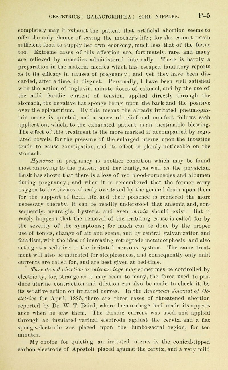 completely may it exhaust the patient that artificial abortion seems to offer the only chance of saving the mother's life ; for she cannot retain sufficient food to supply her own economy, much less that of the fcetus too. Extreme cases of this affection are, fortunately, rare, and man}' are relieved by remedies administered internally. There is hardly a preparation in the materia medica which has escaped laudatory reports as to its efficacy in nausea of pregnancy ; and yet they have been dis- carded, after a time, in disgust. Personally, I have been well satisfied with the action of ingluvin, minute doses of calomel, and by the use of the mild faradic current of tension, applied directly through the stomach, the negative fiat sponge being upon the back and the positive over the epigastrium. By this means the already irritated pneumogas- tric nerve is quieted, and a sense of relief and comfort follows each application, which, to the exhausted patient, is an inestimable blessing. The effect of this treatment is the more marked if accompanied by regu- lated bowels, for the pressure of the enlarged uterus upon the intestine tends to cause constipation, and its effect is plainly noticeable on the stomach. Hysteria in pregnancy is another condition which may be found most annoying to the patient and her family, as well as the physician. Lnsk has shown that there is a loss of red blood-corpuscles and albumen during pregnancy; and when it is remembered that the former carry oxygen to the tissues, already overtaxed by the general drain upon them for the support of foetal life, and their presence is rendered the more necessary therebj', it can be readily understood that anaemia and, con- sequently, neuralgia, hysteria, and even mania should exist. But it rarely happens that the removal of the irritating cause is called for by the severity of the symptoms ; for much can be done by the proper use of tonics, change of air and scene, and by central galvanization and faradism, with the idea of increasing retrograde metamorphosis, and also acting as a sedative to the irritated nervous system. The same treat- ment will also be indicated for sleeplessness, and consequently only mild currents are called for, and are best given at bed-time. Threatened abortion or miscarriage ma}- sometimes be controlled by electricity, for, strange as it may seem to many, the force used to pro- duce uterine contraction and dilation can also be made to check it, hy its sedative action on irritated nerves. In the American Journal of Ob- stetrics for April, 1885, there are three cases of threatened abortion reported by Dr. W. T. Baird, where haemorrhage had made its appear- ance when he saw them. The faradic current was used, and applied through an insulated vaginal electrode against the cervix, and a flat sponge-electrode was placed upon the lumbo-sacral region, for ten minutes. My choice for quieting an irritated uterus is the conical-tipped carbon electrode of Apostoli placed against the cervix, and a very mild