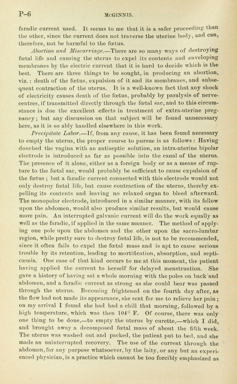 faradic current used. It seems to me that it is a safer proceeding than the other, since the current does not traverse the uterine bod}', and can, therefore, not be harmful to the foetus. Abortion and Miscarriage.—-There are so many waj's of destroying foetal life and causing the uterus to expel its contents and enveloping membranes by the electric current that it is hard to decide which is the best. There are three things to be sought, in producing an abortion, viz.: death of the foetus, expulsion of it and its membranes, and subse- quent contraction of the uterus. It is a well-known fact that any shock of electricitj' causes death of the foetus, probably by paralysis of nerve- centres, if transmitted directly through the foetal sac, and to this circum- stance is due the excellent effects in treatment of extra-uterine preg- nancy ; but any discussion on that subject will be found unnecessary here, as it is so ably handled elsewhere in this work. Precipitate Labor.—If, from any cause, it has been found necessary to empty the uterus, the proper course to pursue is as follows : Having douched the vagina with an antiseptic solution, an intra-uterine bipolar electrode is introduced as far as possible into the canal of the uterus. The presence of it alone, either as a foreign body or as a means of rup- ture to the foetal sac, would probably be sufficient to cause expulsion of the fetus ; but a faradic current connected with this electrode would not only destroy foetal life, but cause contraction of the uterus, thereby ex- pelling its contents and leaving no relaxed organ to bleed afterward. The monopolar electrode, introduced in a similar manner, with its fellow upon the abdomen, would also produce similar results, but would cause more pain. An interrupted galvanic current will do the work equally as well as the faradic, if applied in the same manner. The method of apply- ing one pole upon the abdomen and the other upon the sacro-lumbar region, while pretty sure to destro}' foetal life, is not to be recommended, since it often fails to expel the foetal mass and is apt to cause serious trouble by its retention, leading to mortification, absorption, and septi- caemia. One case of that kind occurs to me at this moment, the patient having applied the current to herself for delayed menstruation. She gave a history of having sat a whole morning with the poles on back and abdomen, and a faradic current as strong as she could bear was passed through the uterus. Becoming frightened on the fourth day after, as the flow had not made its appearance, she sent for me to relieve her pain ; on my arrival I found she had had a chill that morning, followed by a high temperature, which was then 104° F. Of course, there was only one thing to be done,—to empty the uterus by cm-ette,—which I did, and brought away a decomposed foetal mass of about the fifth week. The uterus was washed out and packed, the patient put to bed, and she made an uninterrupted recovery. The use of the current through the abdomen, for any purpose whatsoever, by the laity, or any but an experi- enced physician, is a practice which cannot be too forcibly emphasized as