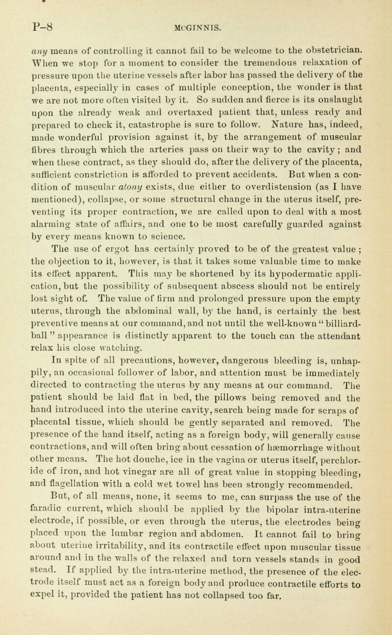 any means of controlling it cannot fail to be welcome to the obstetrician. When we stop for a moment to consider the tremendous relaxation of pressure upon the uterine vessels after labor has passed the delivery of the placenta, especiallj- in cases of multiple conception, the wonder is that we are not more often visited by it. So sudden and fierce is its onslaught upon the already weak and overtaxed patient that, unless ready and prepared to check it, catastrophe is sure to follow. Nature has, indeed, made wonderful provision against it, by the arrangement of muscular fibres through which the arteries pass on their way to the cavity; and when these contract, as they should do, after the delivery of the placenta, sufficient constriction is afforded to prevent accidents. But when a con- dition of muscular atony exists, due either to overdistension (as I have mentioned), collapse, or some structural change in the uterus itself, pre- venting its proper contraction, we are called upon to deal with a most alarming state of affairs, and one to be most carefully guarded against by every means known to science. The use of ergot has certainly proved to be of the greatest value ; the objection to it, however, is that it takes some valuable time to make its effect apparent. This may be shortened by its hypodermatic appli- cation, but the possibility of subsequent abscess should not be entirely lost sight of. The value of firm and prolonged pressure upon the empty uterus, through the abdominal wall, bj' the hand, is certainly the best preventive means at our command, and not until the well-known  billiard- ball  appearance is distinctly apparent to the touch can the attendant relax his close watching. In spite of all precautions, however, dangerous bleeding is, unhap- pily, an occasional follower of labor, and attention must be immediately directed to contracting the uterus by any means at our command. The patient should be laid flat in bed, the pillows being removed and the hand introduced into the uterine cavity,search being made for scraps of placental tissue, which should be gently separated and removed. The presence of the hand itself, acting as a foreign body, will generallj' cause contractions, and will often bring about cessation of haemorrhage without other means. The hot douche, ice in the vagina or uterus itself, perchlor- ide of iron, and hot vinegar are all of great value in stopping bleeding, and flagellation with a cold wet towel has been strongly recommended. But, of all means, none, it seems to me, can surpass the use of the faradic current, which should be applied by the bipolar intra-uterine electrode, if possible, or even through the uterus, the electrodes being placed upon the lumbar region and abdomen. It cannot fail to bring about uterine irritability, and its contractile effect upon muscular tissue around and in the walls of the relaxed and torn vessels stands in good stead. If applied by the intra-uterine method, the presence of the elec- trode itself must act as a foreign body and produce contractile efforts to expel it, provided the patient has not collapsed too far.