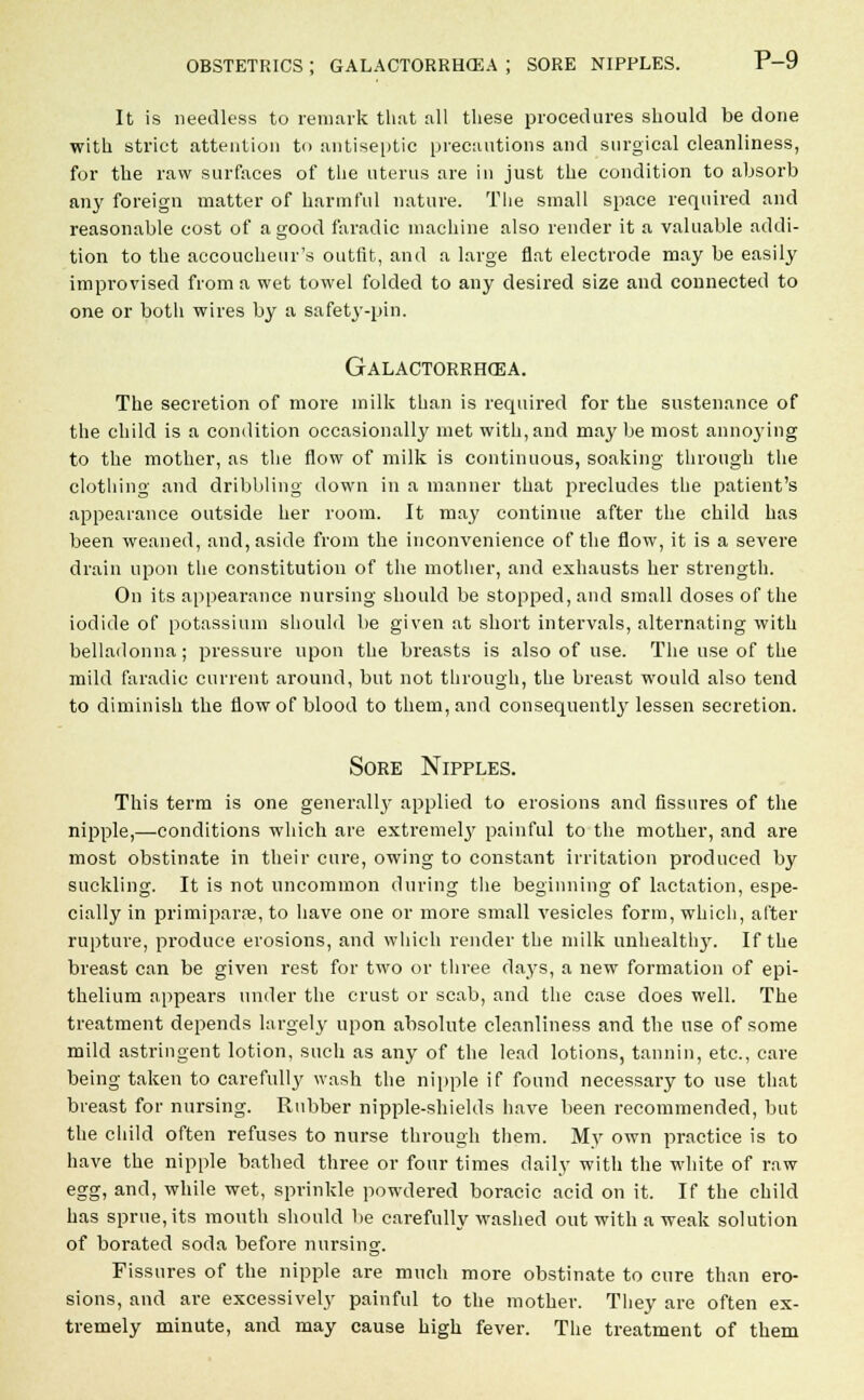 It is needless to remark that all these procedures should be done with strict attention to antiseptic precautions and surgical cleanliness, for the raw surfaces of the uterus are in just the condition to absorb any foreign matter of harmful nature. The small space required and reasonable cost of a good faradic machine also render it a valuable addi- tion to the accoucheur's outfit, and a large flat electrode may be easily improvised from a wet towel folded to any desired size and connected to one or both wires by a safety-pin. Galactorrhea. The secretion of more milk than is required for the sustenance of the child is a condition occasionally met with, and may be most annoying to the mother, as the flow of milk is continuous, soaking through the clothing and dribbling down in a manner that precludes the patient's appearance outside her room. It may continue after the child has been weaned, and, aside from the inconvenience of the flow, it is a severe drain upon the constitution of the mother, and exhausts her strength. On its appearance nursing should be stopped, and small doses of the iodide of potassium should be given at short intervals, alternating with belladonna; pressure upon the breasts is also of use. The use of the mild faradic current around, but not through, the breast would also tend to diminish the flow of blood to them, and consequently lessen secretion. Sore Nipples. This term is one generally applied to erosions and fissures of the nipple,—conditions which are extremely painful to the mother, and are most obstinate in their cure, owing to constant irritation produced by suckling. It is not uncommon during the beginning of lactation, espe- cially in primiparse, to have one or more small vesicles form, which, after rupture, produce erosions, and which render the milk unhealthy. If the breast can be given rest for two or three days, a new formation of epi- thelium appears under the crust or scab, and the case does well. The treatment depends largely upon absolute cleanliness and the use of some mild astringent lotion, such as any of the lead lotions, tannin, etc., care being taken to carefully wash the nipple if found necessary to use that breast for nursing. Rubber nipple-shields have been recommended, but the child often refuses to nurse through them. My own practice is to have the nipple bathed three or four times daily with the white of raw egg, and, while wet, sprinkle powdered boracic acid on it. If the child has sprue, its mouth should be carefully washed out with a weak solution of borated soda before nursing. Fissures of the nipple are much more obstinate to cure than ero- sions, and are excessively painful to the mother. They are often ex- tremely minute, and may cause high fever. The treatment of them