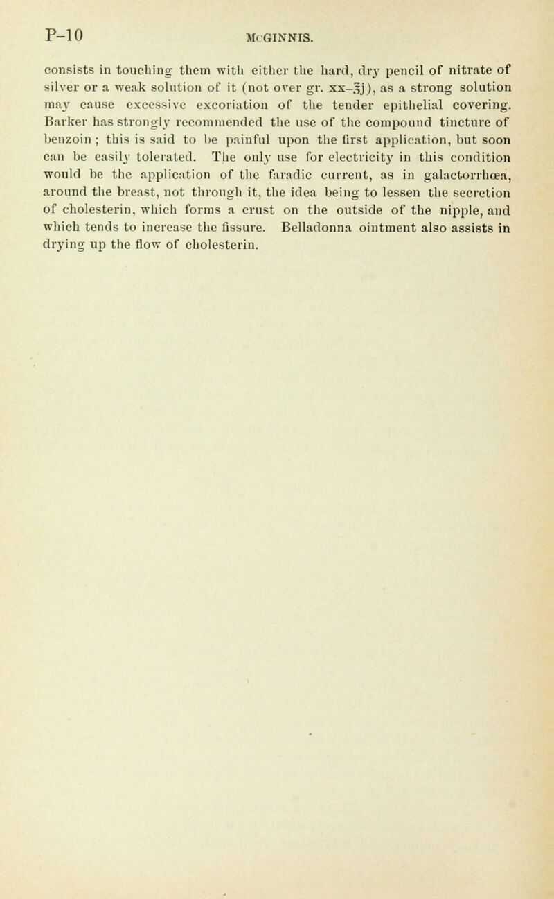 consists in touching them with either the hard, diy pencil of nitrate of silver or a weak solution of it (not over gr. xx-gj), as a strong solution may cause excessive excoriation of the tender epithelial covering. Barker has strongly recommended the use of the compound tincture of benzoin ; this is said to be painful upon the first application, but soon can be easily tolerated. The only use for electricity in this condition would be the application of the faradic current, as in galactorrhcea, around the breast, not through it, the idea being to lessen the secretion of cholesterin, which forms a crust on the outside of the nipple, and which tends to increase the fissure. Belladonna ointment also assists in drying up the flow of cholesterin.