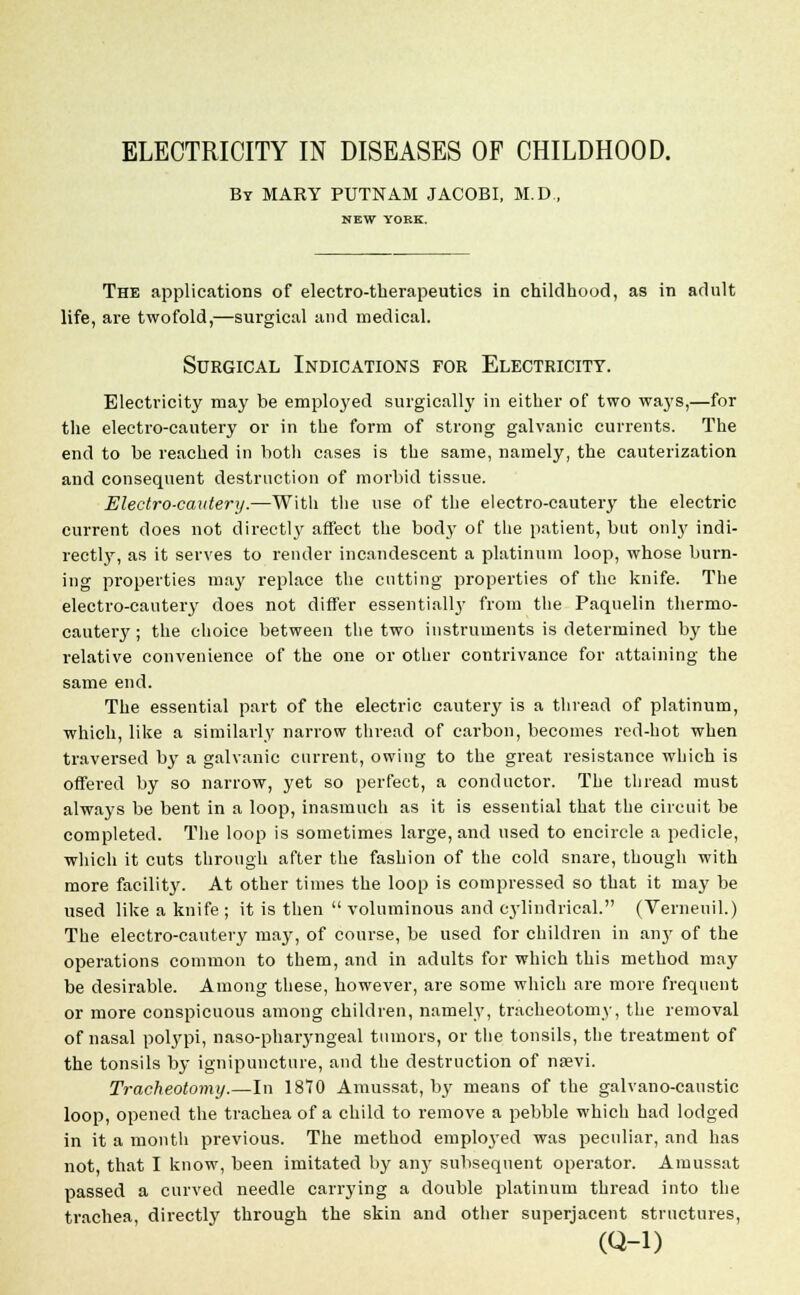 ELECTRICITY IN DISEASES OF CHILDHOOD. By MARY PUTNAM JACOBI, M.D., NEW YORK. The applications of electro-therapeutics in childhood, as in adult life, are twofold,—surgical and medical. Surgical Indications for Electricity. Electricity may be employed surgically in either of two waj's,—for the electro-cautery or in the form of strong galvanic currents. The end to be reached in both cases is the same, namely, the cauterization and consequent destruction of morbid tissue. Electro-cautery.—With the use of the electro-cautery the electric current does not directly affect the body of the patient, but only indi- rectly, as it serves to render incandescent a platinum loop, whose burn- ing properties may replace the cutting properties of the knife. The electro-cautery does not differ essentiallj' from the Paquelin thermo- cautery; the choice between the two instruments is determined by the relative convenience of the one or other contrivance for attaining the same end. The essential part of the electric cautery is a thread of platinum, which, like a similarly narrow thread of carbon, becomes red-hot when traversed by a galvanic current, owing to the great resistance which is offered by so narrow, yet so perfect, a conductor. The thread must always be bent in a loop, inasmuch as it is essential that the circuit be completed. The loop is sometimes large, and used to encircle a pedicle, which it cuts through after the fashion of the cold snare, though with more facility. At other times the loop is compressed so that it may be used like a knife ; it is then  voluminous and cylindrical. (Vernenil.) The electro-cautery may, of course, be used for children in any of the operations common to them, and in adults for which this method may be desirable. Among these, however, are some which are more frequent or more conspicuous among children, namely, tracheotomy, the removal of nasal polypi, naso-pharyngeal tumors, or the tonsils, the treatment of the tonsils by ignipuncture, and the destruction of nsevi. Tracheotomy.—In 1870 Amussat, by means of the galvano-caustic loop, opened the trachea of a child to remove a pebble which had lodged in it a month previous. The method employed was peculiar, and has not that I know, been imitated by any subsequent operator. Amussat passed a curved needle carrying a double platinum thread into the trachea directly through the skin and other superjacent structures, (Q-l)