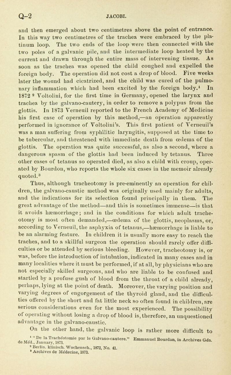 and then emerged about two centimetres above the point of entrance. In this way two centimetres of the trachea were embraced by the pla- tinum loop. The two ends of the loop were then connected with the two poles of a galvanic pile, and the intermediate loop heated by the current and drawn through the entire mass of intervening tissue. As soon as the trachea was opened the child coughed and expelled the foreign body. The operation did not cost a drop of blood. Five weeks later the wound had cicatrized, and the child was cured of the pulmo- nary inflammation which had been excited by the foreign body.1 In 1872 2 Voltolini, for the first time in Germany, opened the larynx and trachea by the galvano-cautery, in order to remove a polypus from the glottis. In 1873 Yerneuil reported to the French Academy of Medicine his first case of operation by this method,—an operation apparently performed in ignorance of Voltolini's. This first patient of Yerneuil's was a man suffering from syphilitic laryngitis, supposed at the time to be tubercular, and threatened with immediate death from oedema of the glottis. The operation was quite successful, as also a second, where a dangerous spasm of the glottis had been induced by tetanus. Three other cases of tetanus so operated died, as also a child with croup, oper- ated by Bourdon, who reports the whole six cases in the memoir already quoted.3 Thus, although tracheotomy is pre-eminently an operation for chil- dren, the galvano-caustic method was originally used mainly for adults, and the indications for its selection found principally in them. The great advantage of the method—and this is sometimes immense—is that it avoids haemorrhage; and in the conditions for which adult trache- otomy is most often demanded,—oedema of the glottis, neoplasms, or, according to Verneuil, the asphyxia of tetanus,—haemorrhage is liable to be an alarming feature. In children it is usually more easy to reach the trachea, and to a skillful surgeon the operation should rarely offer diffi- culties or be attended by serious bleeding. However, tracheotomy is, or was, before the introduction of intubation, indicated in many cases and in many localities where it must be performed, if at all, by physicians who are not especially skilled surgeons, and who are liable to be confused and startled by a profuse gush of blood from the throat of a child already, perhaps, lying at the point of death. Moreover, the varying position and varying degrees of engorgement of the thyroid gland, and the difficul- ties offered by the short and fat little neck so often found in children, are serious considerations even for the most experienced. The possibility of operating without losing a drop of blood is, therefore, an unquestioned advantage in the galvano-caustic. On the other hand, the galvanic loop is rather more difficult to ' De la Trache'otomie par le Galvano-eautere. Emmanuel Bourdan, in Archives Gen ue Med., January, 1873. 3 Berlin, kiiniseh. Wochensch., 1872, No. 41. • Archives de Medecine, 1873.