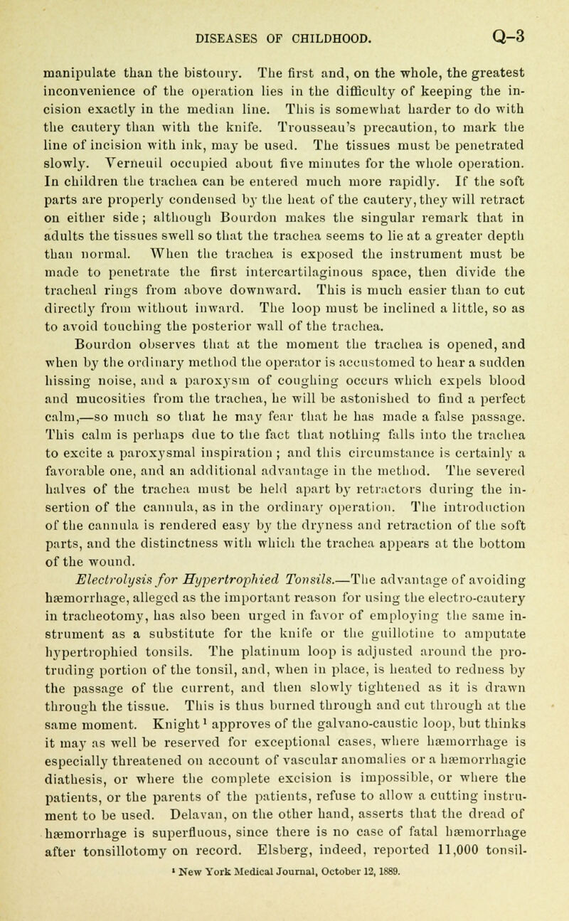manipulate than the bistoury. The first and, on the whole, the greatest inconvenience of the operation lies in the difficulty of keeping the in- cision exactly in the median line. This is somewhat harder to do with the cautery than with the knife. Trousseau's precaution, to mark the line of incision with ink, may be used. The tissues must be penetrated slowly. Verneuil occupied about five minutes for the whole operation. In children the trachea can be entered much more rapidly. If the soft parts are properly condensed by the heat of the cautery, they will retract on either side; although Bourdon makes the singular remark that in adults the tissues swell so that the trachea seems to lie at a greater depth than normal. When the trachea is exposed the instrument must be made to penetrate the first intercartilaginous space, then divide the tracheal rings from above downward. This is much easier than to cut directly from without inward. The loop must be inclined a little, so as to avoid touching the posterior wall of the trachea. Bourdon observes that at the moment the trachea is opened, and when by the ordinary method the operator is accustomed to hear a sudden hissing noise, and a paroxysm of coughing occurs which expels blood and mucosities from the trachea, he will be astonished to find a perfect calm,—so much so that he may fear that he has made a false passage. This calm is perhaps due to the fact that nothing falls into the trachea to excite a parox3'smal inspiration ; and this circumstance is certainly a favorable one, and an additional advantage in the method. The severed halves of the trachea must be held apart by retractors during the in- sertion of the cannula, as in the ordinary operation. The introduction of the cannula is rendered easy b}' the dimness and retraction of the soft parts, and the distinctness with which the trachea appears at the bottom of the wound. Electrolysis for Hypertrophied Tonsils.—The advantage of avoiding haemorrhage, alleged as the important l'eason for using the electro-cautery in tracheotomy, has also been urged in favor of employing the same in- strument as a substitute for the knife or the guillotine to amputate h\-pertrophied tonsils. The platinum loop is adjusted around the pro- truding portion of the tonsil, and, when in place, is heated to redness by the passage of the current, and then slowly tightened as it is drawn through the tissue. This is thus burned through and cut through at the same moment. Knight' approves of the galvano-caustic loop, but thinks it may as well be reserved for exceptional cases, where haemorrhage is especially threatened on account of vascular anomalies or a hasmorrhagic diathesis, or where the complete excision is impossible, or where the patients, or the parents of the patients, refuse to allow a cutting instru- ment to be used. Delavan, on the other hand, asserts that the dread of haemorrhage is superfluous, since there is no case of fatal haemorrhage after tonsillotomy on record. Elsberg, indeed, reported 11,000 tonsil-