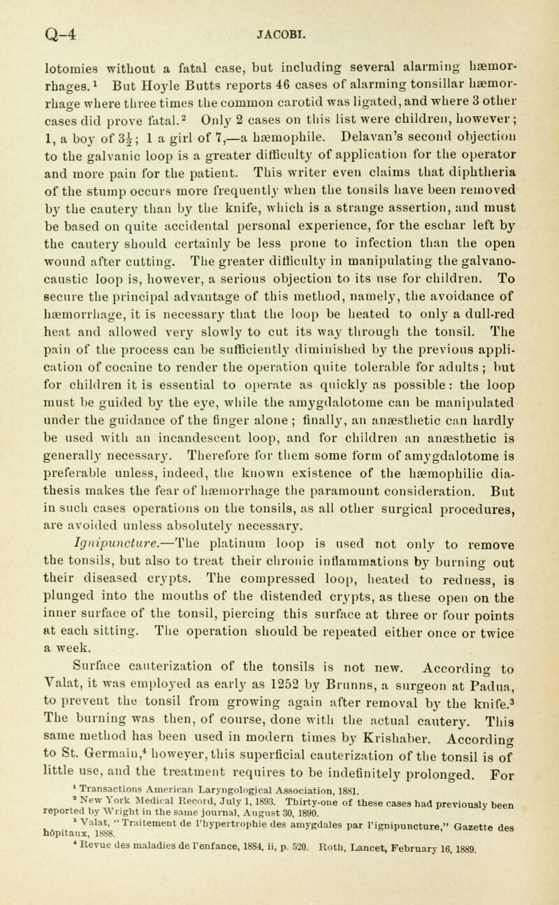 lotomies without a fatal case, but including several alarming haemor- rhages. 1 But Hoyle Butts reports 46 cases of alarming tonsillar hemor- rhage where three times the common carotid was ligated, and where 3 other cases did prove fatal.2 Only 2 cases on this list were children, however; 1, a boy of 3^; 1 a girl of 7,—a hsemophile. Delavan's second objection to the galvanic loop is a greater difficulty of application for the operator and more pain for the patient. This writer even claims that diphtheria of the stump occurs more frequently when the tonsils have been removed by the cautery than by the knife, which is a strange assertion, and must be based on quite accidental personal experience, for the eschar left by the cautery should certainly be less prone to infection than the open wound after cutting. The greater difficulty in manipulating the galvano- caustic loop is, however, a serious objection to its use for children. To secure the principal advantage of this method, namely, the avoidance of haemorrhage, it is necessary that Lhe loop be heated to onty a dull-red heat and allowed very slowly to cut its way through the tonsil. The pain of the process can be sufficientl}* diminished by the previous appli- cation of cocaine to render the operation quite tolerable for adults; but for children it is essential to operate as quickly as possible: the loop must be guided by the eye, while the amygdalotome can be manipulated under the guidance of the finger alone ; finally, an anaesthetic can hardly be used with an incandescent loop, and for children an anaesthetic is generally necessary. Therefore for them some form of amygdalotome is preferable unless, indeed, the known existence of the haemophilic dia- thesis makes the fear of haemorrhage the paramount consideration. But in such cases operations on the tonsils, as all other surgical procedures, are avoided unless absolutely necessary. Ignipunclure.—The platinum loop is used not only to remove the tonsils, but also to treat their chronic inflammations by burning out their diseased crypts. The compressed loop, heated to redness, is plunged into the mouths of the distended crypts, as these open on the inner surface of the tonsil, piercing this surface at three or four points at each sitting. The operation should be repeated either once or twice a week. Surface cauterization of the tonsils is not new. According to Valat, it was employed as early as 1252 by Brunns, a surgeon at Padua, to prevent the tonsil from growing again after removal by the knife.3 The burning was then, of course, done with the actual cautery. This same method has been used in modern times by Krishaber. According to St. Germain,4 however, this superficial cauterization of the tonsil is of little use, and the treatment requires to be indefinitely prolonged. For 1 Transactions American Laryngolngical Association, 1881. ■ New York Medical Record, July 1,1893. Thirty-one of these cases had previously been reported by Wright in the same journal, August 30, 1890. ' Valat,  Traitement de l'hypertrophie des amygdales par l'ignipuncture, Gazette des n6pitaux, 1888. 4 Revue des maladies de l'enfance, 1884, ii, p. 520. Roth, Lancet, February 16, 1889.