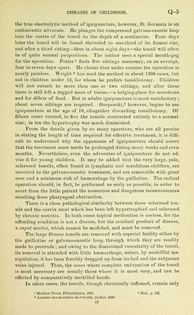 the true electrolytic method of ignipuncture, however, St. Germain is an enthusiastic advocate. He plunges the compressed galvano-caustic loop into the centre of the tonsil to the depth of a centimetre. Four daj's later the tonsil will be found shriveled to one-third of its former size, and after a third sitting—thus in about eight days—the tonsil will often be of quite normal proportions. The author uses a special mouth-gag for the operation. Potter1 finds five sittings necessary, on an average, four to seven days apart. He claims that under cocaine the operation is nearly painless. Wright 2 has used the method in about 1200 cases, but not in children under 12, for whom he prefers tonsillotomy. Children will not submit to more than one or two sittings, and after these there is still left a ragged mass of tissue,—a lodging-place for secretions and for debris of food. But in adults ignipuncture is most satisfactory; about seven sittings are required. Ouspenski,3 however, begins to use ignipuncture at the age of 10, altogether discarding tonsillotomy. Of fifteen cases treated, in five the tonsils contracted entirely to a normal size; in ten the hypertrophy was much diminished. From the details given by so many operators, who are all precise in stating the length of time required for effective treatment, it is diffi- cult to understand why the opponents of ignipuncture should assert that the treatment must needs be prolonged during man}' weeks and even months. Nevertheless, even the advocates of ignipuncture do not ad- vise it for young children. It may be added that the very large, pale, sclerosed tonsils, often found in hyinphatic and scrofulous children, are unsuited to the galvano-caustic treatment, and are removable with great ease and a minimum risk of haemorrhage by the guillotine. The radical operation should, in fact, be performed as early as possible, in order to avert from the little patient the numerous and dangerous inconveniences resulting from pharyngeal obstruction. There is a close pathological similarity between these sclerosed ton- sils and the cervix uteri which has been left hypertrophied and sclerosed by chronic metritis. In both cases topical medication is useless, for the offending condition is not a disease, but the residual product of disease, a caput mortui, which cannot be modified, and must be removed. The large fibrous tonsils are removed with especial facility either by the guillotine or galvano-caustic loop, through which they are readily made to protrude ; and owing to the diminished vascularity of the tonsil, its removal is attended witli little hemorrhage, unless, by unskillful ma- nipulation, it has been forcibly dragged up from its bed and the subjacent veins injured. Thus, the cases where complete extirpation of the tonsil is most necessary are usually those where it is most easy, and can be effected by comparatively unskilled hands. In other cases, the tonsils, though chronically inflamed, remain only 1 Medical News, Philadelphia. 1888. ' Ibid., p. 332.  Annales des maladies de l'oreille, Juillet, 1888. 68