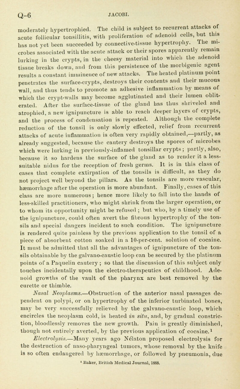 moderately hypertrophied. The child is subject to recurrent attacks of acute follicular tonsillitis, with proliferation of adenoid cells, but this has not yet been succeeded by connective-tissue hypertrophy. The mi- crobes associated with the acute attack or their spores apparently remain larking in the crypts, in the cheesy material into which the adenoid tissue breaks down, and from this persistence of the morbigenic agent results a constant imminence of new attacks. The heated platinum point penetrates the surface-crypts, destroys their contents and their mucous wall, and thus tends to promote an adhesive inflammation by means of which the crypt-walls may become agglutinated and their lumen oblit- erated. After the surface-tissue of the gland has thus shriveled and atrophied, a new ignipuncture is able to reach deeper layers of crypts, and the process of condensation is repeated. Although the complete reduction of the tonsil is only slowly effected, relief from recurrent attacks of acute inflammation is often very rapidly obtained,—partly, as already suggested, because the cautery destroys the spores of microbes which were lurking in previously-inflamed tonsillar crypts ; partly, also, because it so hardens the surface of the gland as to render it a less- suitable nidus for the reception of fresh germs. It is in this class of cases that complete extirpation of the tonsils is difficult, as they do not project well beyond the pillars. As the tonsils are more vascular, haemorrhage after the operation is more abundant. Finally, cases of this class are more numerous; hence more likely to fall into the hands of less-skilled practitioners, who might shrink from the larger operation, or to whom its opportunity might be refused ; but who, by a timely use of the ignipuncture, could often avert the fibrous hypertrophy of the ton- sils and special dangers incident to such condition. The ignipuncture is rendered quite painless by the previous application to the tonsil of a piece of absorbent cotton soaked in a 10-per-cent. solution of cocaine. It must be admitted that all the advantages of ignipuncture of the ton- sils obtainable by the galvano-caustic loop can be secured by the platinum points of a Paquelin cautery ; so that the discussion of this subject only touches incidental^' upon the electro-therapeutics of childhood. Ade- noid growths of the vault of the pharynx are best removed by the curette or thimble. Nasal Neoplasms.—Obstruction of the anterior nasal passages de- pendent on polypi, or on hypertrophy of the inferior turbinated bones, majT be very successfully relieved by the galvano-caustic loop, which encircles the neoplasm cold, is heated in situ, and, by gradual constric- tion, bloodlessly removes the new growth. Pain is greatly diminished, though not entirely averted, by the previous application of cocaine.1 Electrolysis.—Many years ago Nelaton proposed electrolysis for the destruction of naso-pharyngeal tumors, whose removal by the knife is so often endangered by haemorrhage, or followed by pneumonia, due 1 Baker, British Medical Journal, 1883.