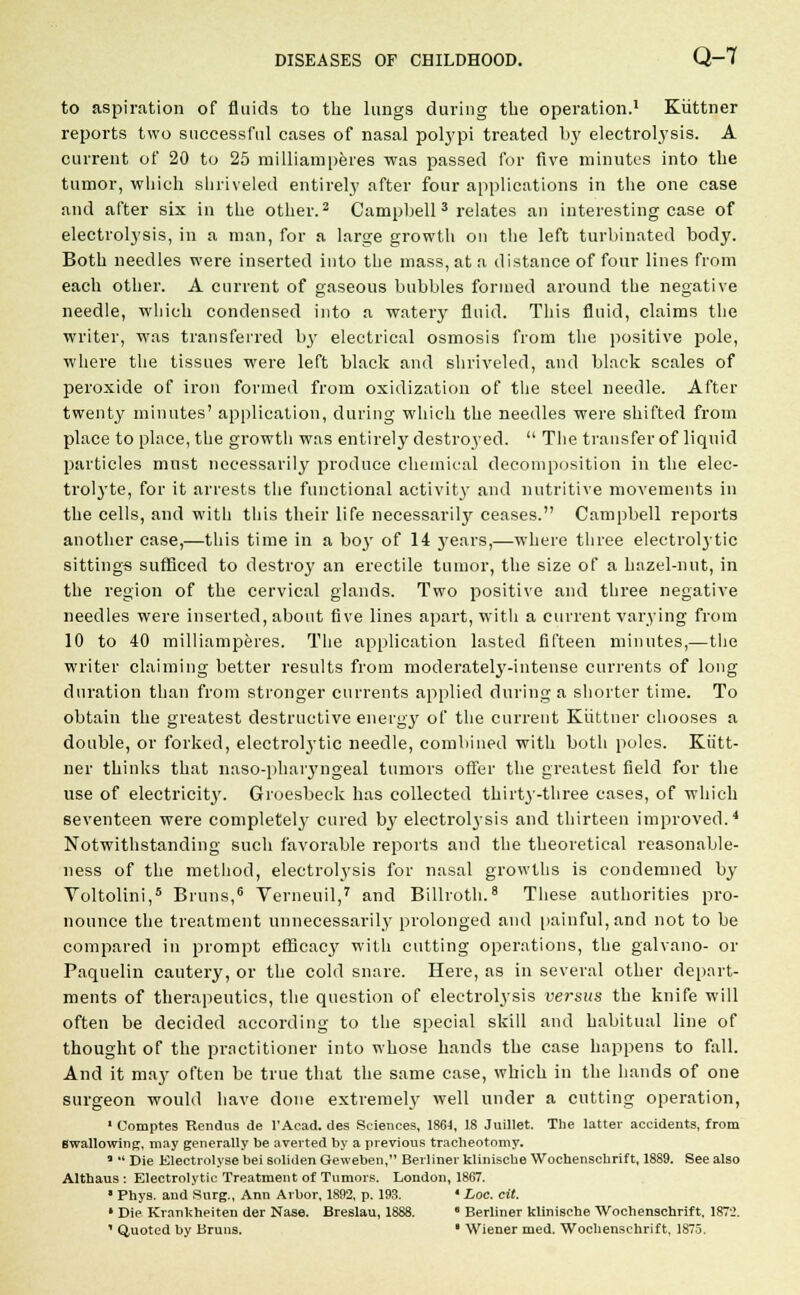 to aspiration of fluids to the lungs during the operation.1 Kiittner reports two successful cases of nasal polypi treated by electrolysis. A current of 20 to 25 milliamperes was passed for five minutes into the tumor, which shriveled entirely after four applications in the one case and after six in the other.2 Campbell 3 relates an interesting case of electrolysis, in a man, for a large growth on the left turbinated body. Both needles were inserted into the mass, at a distance of four lines from each other. A current of gaseous bubbles formed around the negative needle, which condensed into a watery fluid. This fluid, claims the writer, was transferred by electrical osmosis from the positive pole, where the tissues were left black and shriveled, and black scales of peroxide of iron formed from oxidization of the steel needle. After twenty minutes' application, during which the needles were shifted from place to place, the growth was entirely destroyed.  The transfer of liquid particles must necessarily produce chemical decomposition in the elec- trolyte, for it arrests the functional activity and nutritive movements in the cells, and with this their life necessarily ceases. Campbell reports another case,—this time in a bo}' of 14 years,—where three electrolytic sittings sufficed to destroy an erectile tumor, the size of a hazel-nut, in the region of the cervical glands. Two positive and three negative needles were inserted, about five lines apart, with a current varying from 10 to 40 milliamperes. The application lasted fifteen minutes,—the writer claiming better results from moderatelj'-intense currents of long duration than from stronger currents applied during a shorter time. To obtain the greatest destructive energy of the current Kiittner chooses a double, or forked, electrolytic needle, combined with both poles. Kiitt- ner thinks that naso-pharyngeal tumors offer the greatest field for the use of electricit3r. Groesbeck has collected thirty-three cases, of which seventeen were complete^ cured bj7 electrolysis and thirteen improved.4 Notwithstanding such favorable reports and the theoretical reasonable- ness of the method, electrolysis for nasal growths is condemned by Voltolini,5 Bruns,6 Verneuil,7 and Billroth.8 These authorities pro- nounce the treatment unnecessarily prolonged and painful, and not to be compared in prompt efficac}' with cutting operations, the galvano- or Paquelin cautery, or the cold snare. Here, as in several other depart- ments of therapeutics, the question of electrolysis versus the knife will often be decided according to the special skill and habitual line of thought of the practitioner into whose hands the case happens to fall. And it may often be true that the same case, which in the hands of one surgeon would have done extremely well under a cutting operation, 1 Comptes Rendns de l'Acad. des Sciences, 1864, 18 Juillet. The latter accidents, from swallowing, may generally be averted by a previous tracheotomy. *  Die Electrolyse bei soliden Geweben, Berliner klinische Wochenschrift, 1889. See also Althaus : Electrolytic Treatment of Tumors. London, 1867. ■ Phys. and Surg., Ann Arbor, 1892, p. 193. ' Loc. cit. ' Die Krankheiten der Nase. Breslau, 1888.  Berliner klinische Wochenschrift, 1872. 1 Quoted by Bruns. ■ Wiener med. Wochenschrift, 1875.