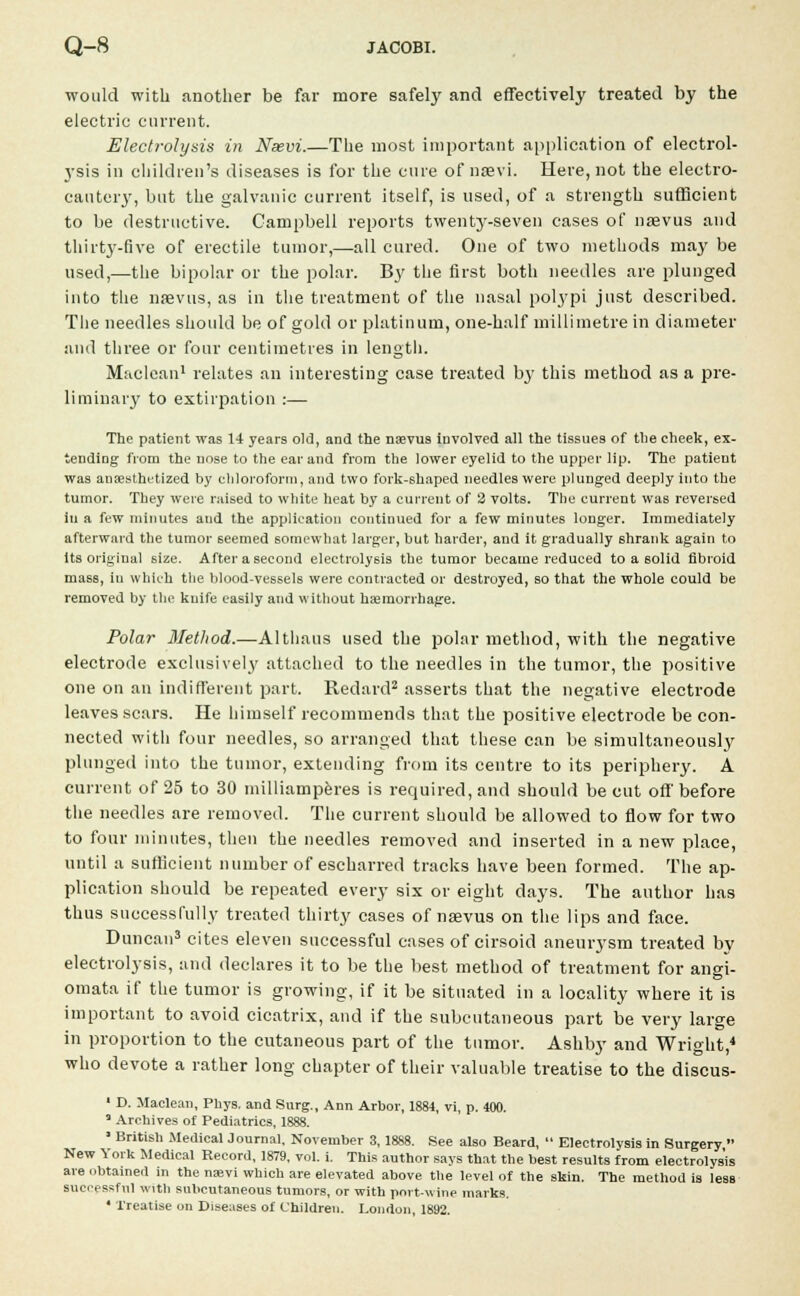 would with another be far more safely and effectively treated by the electric current. Electrolysis in Nsevi.—The most important application of electrol- ysis in children's diseases is for the cure of nssvi. Here, not the electro- cautery, but the galvanic current itself, is used, of a strength sufficient to be destructive. Campbell reports twentj*-seven cases of nsevus and thirty-five of erectile tumor,—all cured. One of two methods may be used,—the bipolar or the polar. By the first both needles are plunged into the nsevus, as in the treatment of the nasal polypi just described. The needles should be of gold or platinum, one-half millimetre in diameter and three or four centimetres in length. Maclean1 relates an interesting case treated by this method as a pre- liminary to extirpation :— The patient was 14 years old, and the nsevus involved all the tissues of the cheek, ex- tending from the nose to the ear and from the lower eyelid to the upper lip. The patient was anaesthetized by chloroform, and two fork-shaped needles were plunged deeply into the tumor. They were raised to white heat by a current of 2 volts. The current was reversed in a few minutes and the application continued for a few minutes longer. Immediately afterward the tumor seemed somewhat larger, but harder, and it gradually shrank again to its original size. After a second electrolysis the tumor became reduced to a solid fibroid mass, in which the blood-vessels were contracted or destroyed, so that the whole could be removed by the knife easily and without haemorrhage. Polar Method.—Althaus used the polar method, with the negative electrode exclusively attached to the needles in the tumor, the positive one on an indifferent part. Redard2 asserts that the negative electrode leaves scars. He himself recommends that the positive electrode be con- nected with four needles, so arranged that these can be simultaneous^' plunged into the tumor, extending from its centre to its periphery. A current of 25 to 30 milliamperes is required, and should be cut off before the needles are removed. The current should be allowed to flow for two to four minutes, then the needles removed and inserted in a new place, until a sufficient number of escharred tracks have been formed. The ap- plication should be repeated every six or eight days. The author has thus successfully treated thirty cases of nsevus on the lips and face. Duncan3 cites eleven successful cases of cirsoid aneurysm treated by electrolysis, and declares it to be the best method of treatment for angi- omata if the tumor is growing, if it be situated in a locality where it is important to avoid cicatrix, and if the subcutaneous part be very large in proportion to the cutaneous part of the tumor. Ashby and Wright,4 who devote a rather long chapter of their valuable treatise to the discus- ' D. Maclean, Phys. and Surg., Ann Arbor, 1884, vi, p. 400. a Archives of Pediatrics, 1888. ■ British Medical Journal, November 3, 1888. See also Beard,  Electrolysis in Surgery  New York Medical Record, 1879, vol. i. This author says that the best results from electrolysis are obtained in the nasvi which are elevated above the level of the skin. The method is less successful with subcutaneous tumors, or with port-wine marks. • Treatise on Diseases of Children. London, 1892.