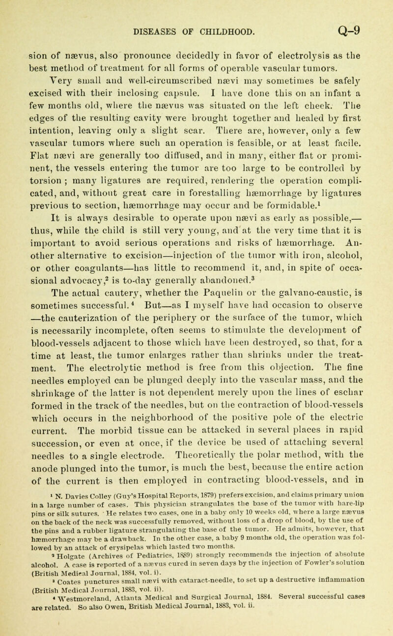 sion of naevus, also pronounce decidedly in favor of electrolysis as the best method of treatment for all forms of operable vascular tumors. Very small and well-circumscribed naevi may sometimes be safely excised with their inclosing capsule. I have done this on an infant a few months old, where the naevus was situated on the left cheek. The edges of the resulting cavity were brought together and healed by first intention, leaving only a slight scar. There are, however, only a few vascular tumors where such an operation is feasible, or at least facile. Flat naevi are generally too diffused, and in many, either flat or promi- nent, the vessels entering the tumor are too large to be controlled by torsion ; many ligatures are required, rendering the operation compli- cated, and, without great care in forestalling haemorrhage by ligatures previous to section, haemorrhage may occur and be formidable.1 It is always desirable to operate upon naevi as early as possible,— thus, while the child is still very young, and at the very time that it is important to avoid serious operations and risks of haemorrhage. An- other alternative to excision—injection of the tumor with iron, alcohol, or other coagulants—has little to recommend it, and, in spite of occa- sional advocacy,2 is to-day generally abandoned.3 The actual cautery, whether the Paquelin or the galvano-caustic, is sometimes successful.4 But—as I myself have had occasion to observe —the cauterization of the periphery or the surface of the tumor, which is necessarily incomplete, often seems to stimulate the development of blood-vessels adjacent to those which have been destroyed, so that, for a time at least, the tumor enlarges rather than shrinks under the treat- ment. The electrolytic method is free from this objection. The fine needles employed can be plunged deeply into the vascular mass, and the shrinkage of the latter is not dependent merely upon the lines of eschar formed in the track of the needles, but on the contraction of blood-vessels which occurs in the neighborhood of the positive pole of the electric current. The morbid tissue can be attacked in several places in rapid succession, or even at once, if the device be used of attaching several needles to a single electrode. Theoretically the polar method, with the anode plunged into the tumor, is much the best, because the entire action of the current is then employed in contracting blood-vessels, and in 1 N. Davies Colley (Guy's Hospital Reports, 1879) prefers excision, and claims primary union ina large number of cases. This physician strangulates the base of the tumor with hare-lip pins or silk sutures. ■ He relates two cases, one in a baby only 10 weeks old, where a large naevus on the back of the neck was successfully removed, without loss of a drop of blood, by the use of the pins and a rubber ligature strangulating the base of the tumor. He admits, however, that haemorrhage may be a drawback. In the other case, a baby 9 month6 old, the operation was fol- lowed by an attack of erysipelas which lasted two months. Holgate (Archives of Pediatrics, 1889) strongly recommends the injection of absolute alcohol. A case is reported of a naevus cured in seven days by the injection of Fowler's solution (British Medical Journal, 1884, vol. i). 1 Coates punctures small naevi with cataract-needle, to set up a destructive inflammation (British Medical Journal, 1883, vol. ii). • Westmoreland, Atlanta Medical and Surgical Journal, 1884. Several successful cases are related. So also Owen, British Medical Journal, 1883, vol. ii.