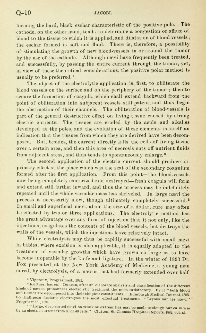 forming the hard, black eschar characteristic of the positive pole. The cathode, on the other hand, tends to determine a congestion or afflux of blood to the tissue to which it is applied, and dilatation of blood-vessels; the eschar formed is soft and fluid. There is, therefore, a possibility of stimulating the growth of new blood-vessels in or around the tumor by the use of the cathode. Although nsevi have frequently been treated, and successfully, by passing the entire current through the tumor, yet, in view of these theoretical considerations, the positive polar method is usually to be preferred.1 The object of the electrolytic application is, first, to obliterate the blood vessels on the surface and on the periphery of the tumor; then to secure the formation of coagula, which shall extend backward from the point of obliteration into subjacent vessels still patent, and thus begin the obstruction of their channels. The obliteration of blood-vessels is part of the general destructive effect on living tissue caused by strong- electric currents. The tissues are eroded by the acids and alkalies developed at the poles, and the evolution of these elements is itself an indication that the tissues from which they are derived have been decom- posed. But, besides, the current directly kills the cells of living tissue over a certain area, and then this area of necrosis cuts off nutrient fluids from adjacent areas, and thus tends to spontaneously enlarge.2 The second application of the electric current should produce its primary effect at the place which was the seat of the secondary coagulum formed after the first application. Prom this point—the blood-vessels now being complete^ cauterized and destroyed—fresh coagula will form and extend still farther inward, and thus the process may be indefinitely repeated until the whole vascular mass has shriveled. In large nsevi the process is necessarily slow, though ultimately completely successful.3 In small and superficial nsevi, about the size of a dollar, cure may often be effected by two or three applications. The electrolytic method has the great advantage over any form of injection that it not only, like the injections, coagulates the contents of the blood-vessels, but destroys the walls of the vessels, which the injections leave relatively intact. While electrolysis may thus be rapidly successful with small nsevi in babies, where excision is also applicable, it is equally adapted to the treatment of vascular growths which have grown so large as to have become inoperable by the knife and ligature. In the winter of 1893 Dr. Fox presented, at the New York Academy of Medicine, a young man cured, by electrolysis, of a nsevus that had formerly extended over half 1 Vigorous, Progres rae'd., 1891. * Kuttner, loc. cit. Duncan, after an elaborate analysis and classification of the different kinds of nsevus, pronounces electrolytic treatment the most satisfactory. By it both blood and tissues are decomposed into their simplest constituents. EdinburghMedical Journal. 1885. So Hallipeau declares electrolysis the most effectual treatment. Lecons sur les naivi  Progres me'd., 1891. ' ' Large, deep-seated nam on trunk or extremities may be made to slough out en masse by an electric current from 30 or 40 cells. Clutton, St. Thomas Hospital Reports, 1882, vol. xi.
