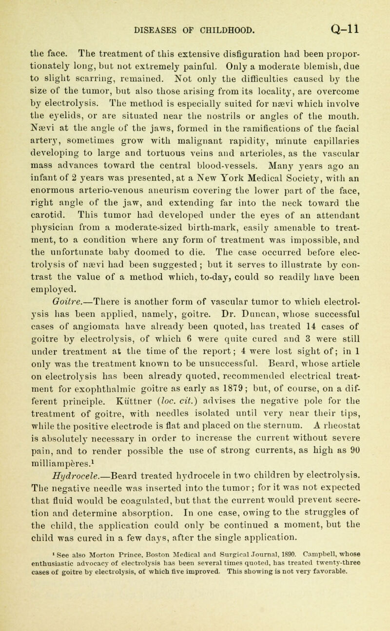 the face. The treatment of this extensive disfiguration had been propor- tionately long, but not extremely painful. Only a moderate blemish, due to slight scarring, remained. Not only the difficulties caused by the size of the tumor, but also those arising from its locality, are overcome by electrolysis. The method is especially suited for naevi which involve the eyelids, or are situated near the nostrils or angles of the mouth. Naevi at the angle of the jaws, formed in the ramifications of the facial artery, sometimes grow with malignant rapidity, minute capillaries developing to large and tortuous veins and arterioles, as the vascular mass advances toward the central blood-vessels. Many years ago an infant of 2 years was presented, at a New York Medical Society, with an enormous arterio-venous aneurism covering the lower part of the face, right angle of the jaw, and extending far into the neck toward the carotid. This tumor had developed under the eyes of an attendant physician from a moderate-sized birth-mark, easily amenable to treat- ment, to a condition where any form of treatment was impossible, and the unfortunate baby doomed to die. The case occurred before elec- trolysis of naevi had been suggested ; but it serves to illustrate by con- trast the value of a method which, to-day, could so readily have been employed. Goitre.—There is another form of vascular tumor to which electrol- ysis has been applied, namely, goitre. Dr. Duncan, whose successful cases of angiomata have already been quoted, has treated 14 cases of goitre by electrolysis, of which 6 were quite cured and 3 were still under treatment at the time of the report; 4 were lost sight of; in 1 only was the treatment known to be unsuccessful. Beard, whose article on electrolysis has been already quoted, recommended electrical treat- ment for exophthalmic goitre as early as 1879; but, of course, on a dif- ferent principle. Kiittner (loc. cit.) advises the negative pole for the treatment of goitre, with needles isolated until very near their tips, while the positive electrode is flat and placed on the sternum. A rheostat is absolutely necessary in order to increase the current without severe pain, and to render possible the use of strong currents, as high as 90 milliamperes.1 Hydrocele.—Beard treated hydrocele in two children by electrolysis. The negative needle was inserted into the tumor; for it was not expected that fluid would be coagulated, but that the current would prevent secre- tion and determine absorption. In one case, owing to the struggles of the child, the application could only be continued a moment, but the child was cured in a few days, after the single application. 1 See also Morton Prince, Boston Medical and Surgical Journal, 1890. Campbell, whose enthusiastic advocacy of electrolysis has been several times quoted, has treated twenty-threo cases of goitre by electrolysis, of which five improved. This showing is not very favorable.