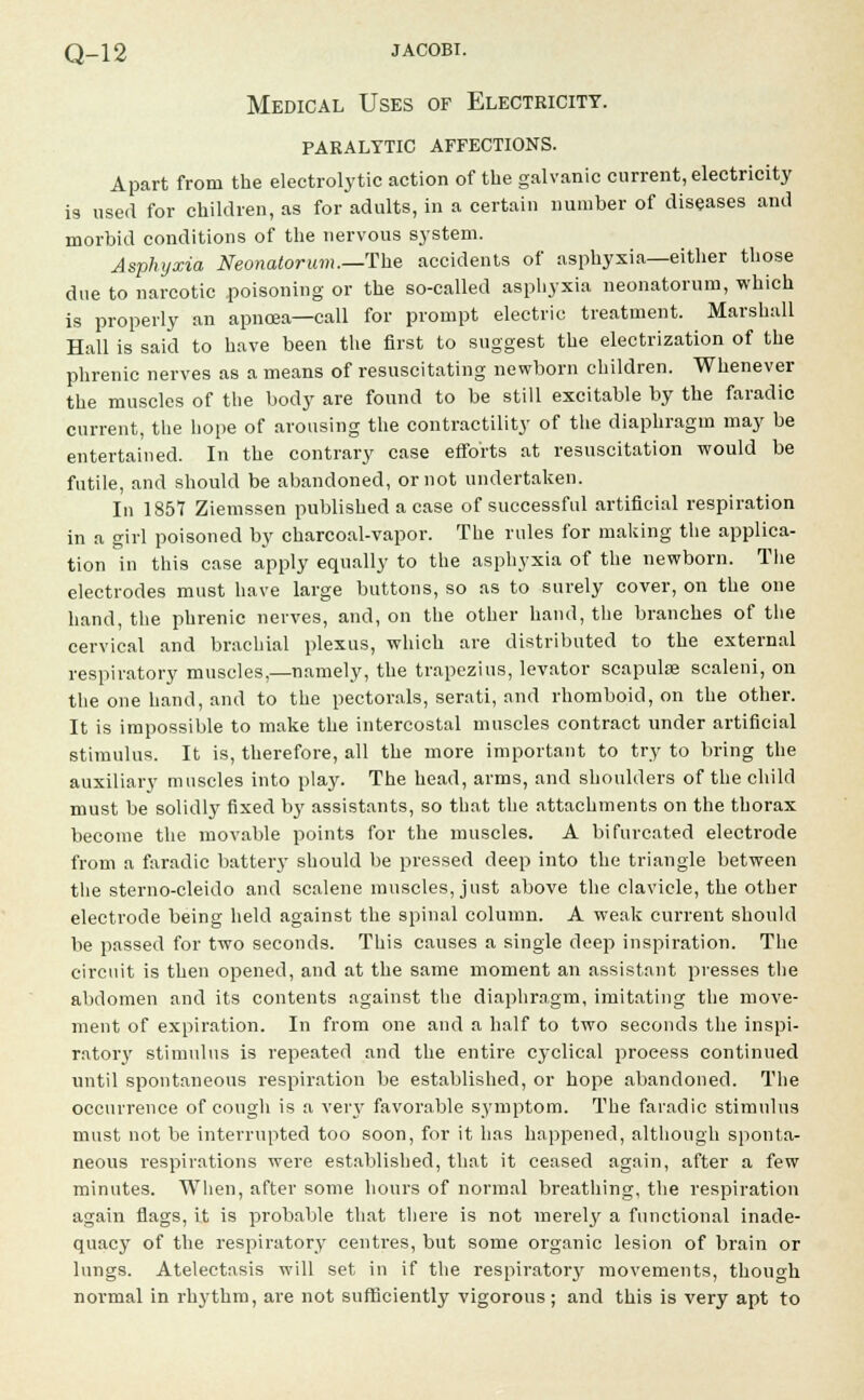 Medical Uses of Electricity, paralytic affections. Apart from the electrolytic action of the galvanic current, electricity is used for children, as for adults, in a certain number of diseases and morbid conditions of the nervous system. Asphyxia Neonatorum.—-The accidents of asphyxia—either those due to narcotic poisoning or the so-called asphyxia neonatorum, which is properly an apnoea—call for prompt electric treatment. Marshall Hall is said to have been the first to suggest the electrization of the phrenic nerves as a means of resuscitating newborn children. Whenever the muscles of the body are found to be still excitable by the faradic current, the hope of arousing the contractility of the diaphragm may be entertained. In the contrary case efforts at resuscitation would be futile, and should be abandoned, or not undertaken. In 1857 Ziemssen published a case of successful artificial respiration in a girl poisoned by charcoal-vapor. The rules for making the applica- tion in this case apply equally to the asphyxia of the newborn. The electrodes must have large buttons, so as to surely cover, on the one hand, the phrenic nerves, and, on the other hand, the branches of the cervical and brachial plexus, which are distributed to the external respiratory muscles,—namely, the trapezius, levator scapulae scaleni, on the one hand, and to the pectorals, serati, and rhomboid, on the other. It is impossible to make the intercostal muscles contract under artificial stimulus. It is, therefore, all the more important to try to bring the auxiliary muscles into play. The head, arms, and shoulders of the child must be solidly fixed by assistants, so that the attachments on the thorax become the movable points for the muscles. A bifurcated electrode from a faradic battery should be pressed deep into the triangle between the sterno-cleido and scalene muscles, just above the clavicle, the other electrode being held against the spinal column. A weak current should be passed for two seconds. This causes a single deep inspiration. The circuit is then opened, and at the same moment an assistant presses the abdomen and its contents against the diaphragm, imitating the move- ment of expiration. In from one and a half to two seconds the inspi- ratory stimulus is repeated and the entire cyclical proeess continued until spontaneous respiration be established, or hope abandoned. The occurrence of cough is a very favorable symptom. The faradic stimulus must not be interrupted too soon, for it has happened, although sponta- neous respirations were established, that it ceased again, after a few minutes. When, after some hours of normal breathing, the respiration again flags, it is probable that there is not merely a functional inade- quacy of the respiratory centres, but some organic lesion of brain or lungs. Atelectasis will set in if the respiratory movements, though normal in rhythm, are not sufficiently vigorous ; and this is very apt to