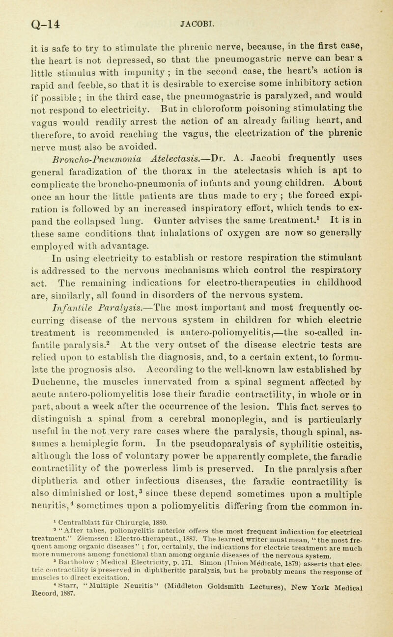 it is safe to try to stimulate the phrenic nerve, because, in the first case, the heart is not depressed, so that the pneumogastric nerve can bear a little stimulus with impunity ; in the second case, the heart's action is rapid and feeble, so that it is desirable to exercise some inhibitory action if possible; in the third case, the pneumogastric is paralyzed, and would not respond to electricity. But in chloroform poisoning stimulating the vagus would readily arrest the action of an already failing heart, and therefore, to avoid reaching the vagus, the electrization of the phrenic nerve must also be avoided. Broncho-Pneumonia Atelectasis.—Dr. A. Jacobi frequently uses general faradization of the thorax in the atelectasis which is apt to complicate the broncho-pneumonia of in fants and young children. About once an hour the little patients are thus made to cry ; the forced expi- ration is followed by an increased inspiratory effort, which tends to ex- pand the collapsed lung. Gunter advises the same treatment.1 It is in these same conditions that inhalations of oxygen are now so generally employed with advantage. In using electricity to establish or restore respiration the stimulant is addressed to the nervous mechanisms which control the respiratory act. The remaining indications for electro-therapeutics in childhood are, similarly, all found in disorders of the nervous system. Infantile Paralysis.—The most important and most frequently oc- curring disease of the nervous system in children for which electric treatment is recommended is antero-polioinyelitis,—the so-called in- fantile paralysis.2 At the very outset of the disease electric tests are relied upon to establish the diagnosis, and, to a certain extent, to formu- late the prognosis also. According to the well-known law established by Duchenne, the muscles innervated from a spinal segment affected by acute antero-poliomyelitis lose their faradic contractility, in whole or in part, about a week after the occurrence of the lesion. This fact serves to distinguish a spinal from a cerebral monoplegia, and is particularly useful in the not very rare cases where the paralysis, though spinal, as- sumes a hemiplegic form. In the pseudoparalysis of syphilitic osteitis, although the loss of voluntary power be apparently complete, the faradic contractility of the powerless limb is preserved. In the paralysis after diphtheria and other infectious diseases, the faradic contractility is also diminished or lost,3 since these depend sometimes upon a multiple neuritis,4 sometimes upon a poliomyelitis differing from the common in- 1 Centralblatt fiir Chirurgie, 1880. 3 After tabes, poliomyelitis anterior offers the most frequent indication for electrical treatment. Ziemssen: Electro-tlierapeut., 1887. The learned writer must mean,  the most fre- quent among organic diseases ; for, certainly, the indications for electric treatment are much more numerous among functional than among organic diseases of the nervous system. • Bartholow : Medical Electricity, p. 171. Simon (Union Me'dicale, 1879) asserts that elec- tric contractility is preserved in diphtheritic paralysis, but he probably means the response of muscles to direct excitation. •Starr, Multiple Neuritis (Middleton Goldsmith Lectures), New York Medical