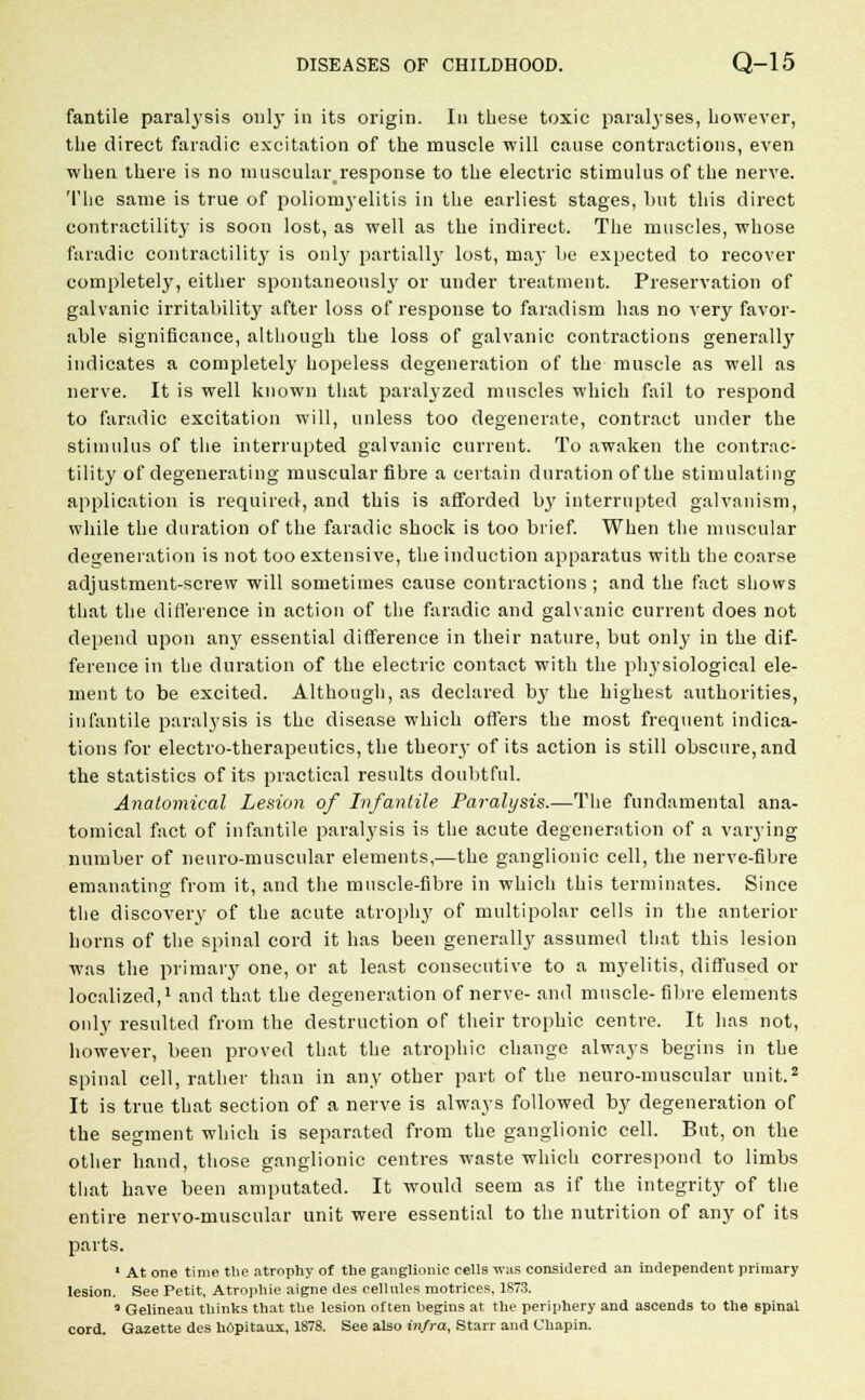 fantile paralysis only in its origin. In these toxic paralyses, however, the direct faradic excitation of the muscle will cause contractions, even when there is no muscularresponse to the electric stimulus of the nerve. The same is true of poliomyelitis in the earliest stages, lint this direct contractility is soon lost, as well as the indirect. The muscles, whose faradic contractility is only partially lost, may be expected to recover completely, either spontaneously or under treatment. Preservation of galvanic irritability after loss of response to farad ism has no very favor- able significance, although the loss of galvanic contractions generally indicates a completely hopeless degeneration of the muscle as well as nerve. It is well known that paralyzed muscles which fail to respond to faradic excitation will, unless too degenerate, contract under the stimulus of the interrupted galvanic current. To awaken the contrac- tility of degenerating muscular fibre a certain duration of the stimulating application is required, and this is afforded b}r interrupted galvanism, while the duration of the faradic shock is too brief. When the muscular degeneration is not too extensive, the induction apparatus with the coarse adjustment-screw will sometimes cause contractions; and the fact shows that the difference in action of the faradic and galvanic current does not depend upon any essential difference in their nature, but only in the dif- ference in the duration of the electric contact with the physiological ele- ment to be excited. Although, as declared by the highest authorities, infantile paralysis is the disease which offers the most frequent indica- tions for electro-therapeutics, the theory of its action is still obscure, and the statistics of its practical results doubtful. Anatomical Lesion of Infantile Paralysis.—The fundamental ana- tomical fact of infantile paralysis is the acute degeneration of a varying number of neuro-muscular elements,—the ganglionic cell, the nerve-fibre emanating from it, and the muscle-fibre in which this terminates. Since the discovery of the acute atrophy of multipolar cells in the anterior horns of the spinal cord it has been generally assumed that this lesion was the primary one, or at least consecutive to a myelitis, diffused or localized,1 and that the degeneration of nerve- and muscle-fibre elements only resulted from the destruction of their trophic centre. It has not, however, been proved that the atrophic change always begins in the spinal cell, rather than in any other part of the neuro-muscular unit.2 It is true that section of a nerve is always followed by degeneration of the segment which is separated from the ganglionic cell. But, on the other hand, those ganglionic centres waste which correspond to limbs that have been amputated. It would seem as if the integrity of the entire nervo-muscular unit were essential to the nutrition of any of its parts. 1 At one time the atrophy of the ganglionic cells was considered an independent primary lesion. See Petit, Atrophic aigne des cellules motrices, 1873. 0 Gelineau thinks that the lesion often begins at the periphery and ascends to the spinal cord. Gazette des hdpitaux, 1878. See also infra, Starr and Chapin.