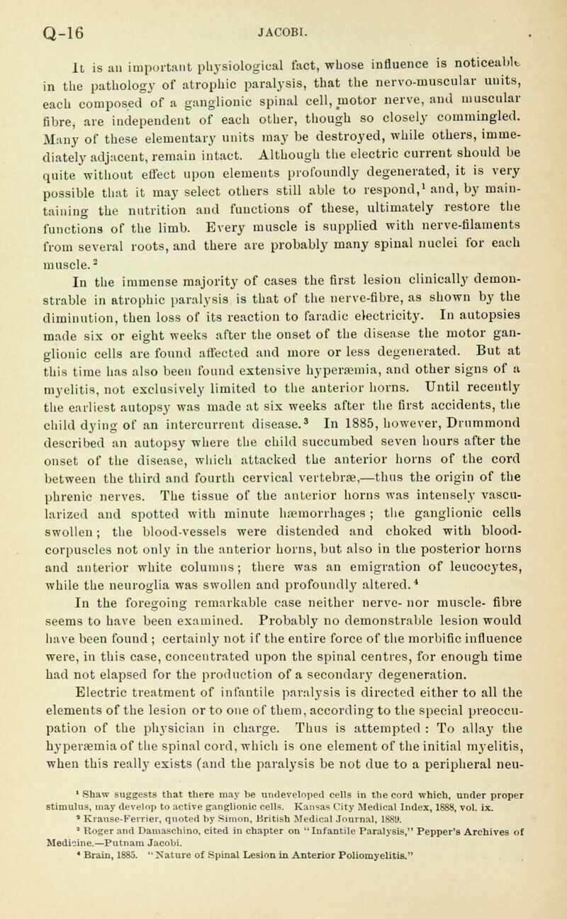 It is an important physiological fact, whose influence is noticeablt in the pathology of atrophic paralysis, that the nervo-muscular units, each composed of a ganglionic spinal cell, motor nerve, and muscular fibre, are independent of each other, though so closely commingled. Many of these elementary units may be destroyed, while others, imme- diately adjacent, remain intact. Although the electric current should be quite without effect upon elements profoundly degenerated, it is very possible that it may select others still able to respond,1 and, by main- taining the nutrition and functions of these, ultimately restore the functions of the limb. Every muscle is supplied with nerve-filaments from several roots, and there are probably many spinal nuclei for each muscle.2 In the immense majority of cases the first lesion clinically demon- strable in atrophic paralysis is that of the nerve-fibre, as shown by the diminution, then loss of its reaction to faradic electricity. In autopsies made six or eight weeks after the onset of the disease the motor gan- glionic cells are found affected and more or less degenerated. But at this time has also been found extensive hyperaemia, and other signs of a myelitis, not exclusively limited to the anterior horns. Until recently the earliest autopsy was made at six weeks after the first accidents, the child dying of an intercurrent disease.3 In 1885, however, Drummond described an autopsy where the child succumbed seven hours after the onset of the disease, which attacked the anterior horns of the cord between the third and fourth cervical vertebrae,—thus the origin of the phrenic nerves. The tissue of the anterior horns was intensely vascu- larized and spotted with minute haemorrhages ; the ganglionic cells swollen; the blood-vessels were distended and choked with blood- corpuscles not onlj' in the anterior horns, but also in the posterior horns and anterior white columns; there was an emigration of leucocytes, while the neuroglia was swollen and profoundly altered.4 In the foregoing remarkable case neither nerve- nor muscle- fibre seems to have been examined. Probably no demonstrable lesion would have been found ; certainly not if the entire force of the morbific influence were, in this case, concentrated upon the spinal centres, for enough time had not elapsed for the production of a secondary degeneration. Electric treatment of infantile paralysis is directed either to all the elements of the lesion or to one of them, according to the special preoccu- pation of the physician in charge. Thus is attempted : To allay the hyperaemia of the spinal cord, which is one element of the initial myelitis, when this really exists (and the paralysis be not due to a peripheral neu- 1 Shaw suggests that there may be undeveloped cells in the cord which, under proper stimulus, may develop to active ganglionic cells. Kansas City Medical Index, 1888, vol. ix. a Kranse-Ferrier, quoted by Simon, British Medical Journal, 1889. 3 Roger and Damaschino, cited in chapter on Infantile Paralysis, Pepper's Archives of Medicine.—Putnam Jacobi.