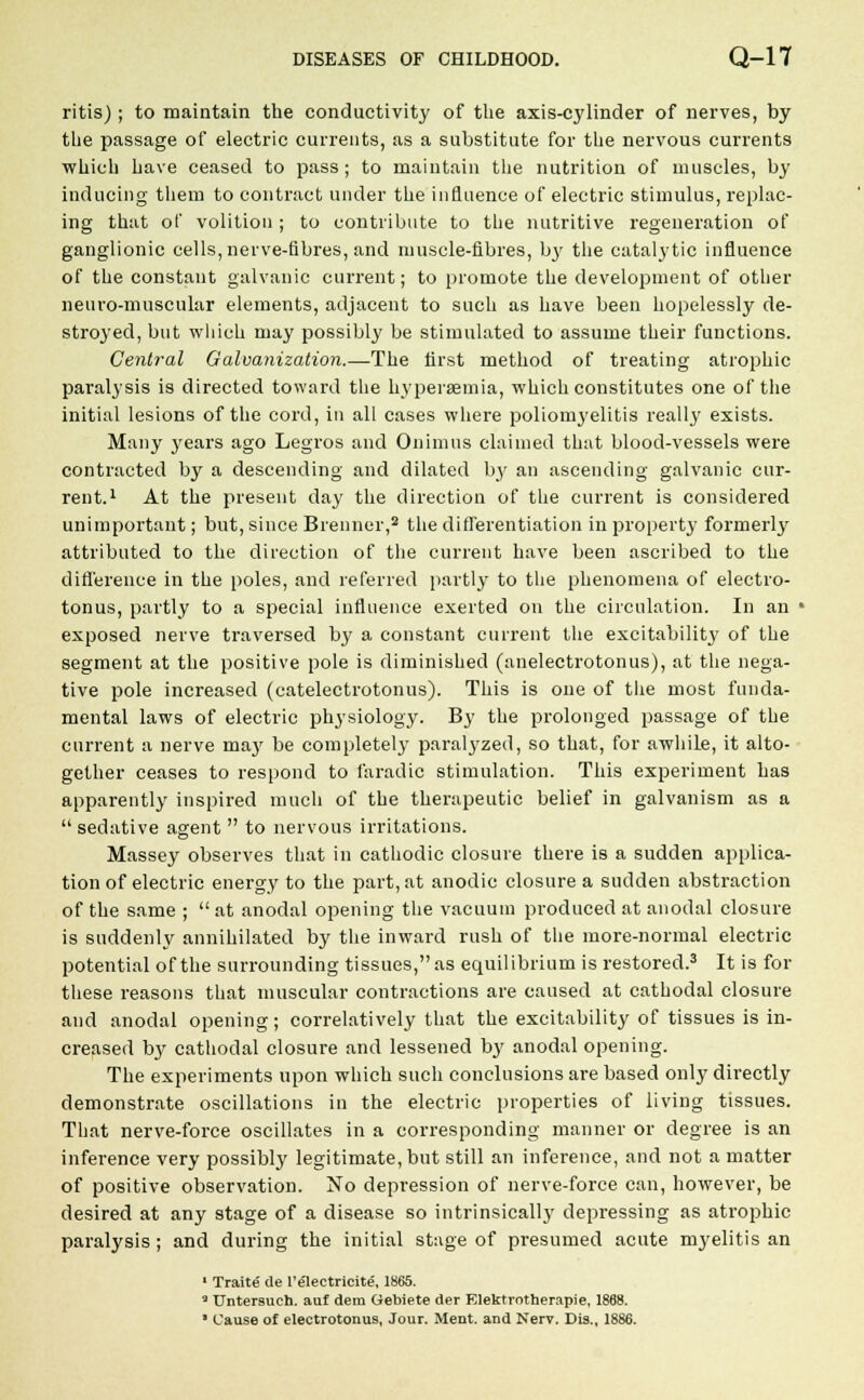 ritis); to maintain the conductivity of the axis-cylinder of nerves, by the passage of electric currents, as a substitute for the nervous currents which have ceased to pass; to maintain the nutrition of muscles, by inducing them to contract under the influence of electric stimulus, replac- ing that of volition ; to contribute to the nutritive regeneration of ganglionic cells, nerve-fibres, and muscle-fibres, bj' the catalytic influence of the constant galvanic current; to promote the development of other neuromuscular elements, adjacent to such as have been hopelessly de- stroyed, but which may possibly be stimulated to assume their functions. Central Galvanization.—The first method of treating atrophic paralysis is directed toward the hypersemia, which constitutes one of the initial lesions of the cord, in all cases where poliomyelitis really exists. Many j'ears ago Legros and Onimus claimed that blood-vessels were contracted by a descending and dilated by an ascending galvanic cur- rent.1 At the present day the direction of the current is considered unimportant; but, since Brenner,2 the differentiation in property formerly attributed to the direction of the current have been ascribed to the difference in the poles, and referred partly to the phenomena of electro- tonus, partly to a special influence exerted on the circulation. In an * exposed nerve traversed by a constant current the excitability of the segment at the positive pole is diminished (anelectrotonus), at the nega- tive pole increased (catelectrotonus). This is one of the most funda- mental laws of electric physiology. By the prolonged passage of the current a nerve ma}' be completely paralyzed, so that, for awhile, it alto- gether ceases to respond to faradic stimulation. This experiment has apparently inspired much of the therapeutic belief in galvanism as a  sedative agent  to nervous irritations. Massey observes that in cathodic closure there is a sudden applica- tion of electric energy to the part, at anodic closure a sudden abstraction of the same ;  at anodal opening the vacuum produced at anodal closure is suddenly annihilated by the inward rush of the more-normal electric potential of the surrounding tissues,as equilibrium is restored.3 It is for these reasons that muscular contractions are caused at cathodal closure and anodal opening; correlatively that the excitability of tissues is in- creased by cathodal closure and lessened by anodal opening. The experiments upon which such conclusions are based only dh'ectly demonstrate oscillations in the electric properties of living tissues. That nerve-force oscillates in a corresponding manner or degree is an inference very possibly legitimate, but still an inference, and not a matter of positive observation. No depression of nerve-force can, however, be desired at any stage of a disease so intrinsically depressing as atrophic paralysis; and during the initial stage of presumed acute myelitis an 1 Traite de l'electricite, 1865. ' Untersuch. auf dem Gebiete der Elektrotherapie, 1868.
