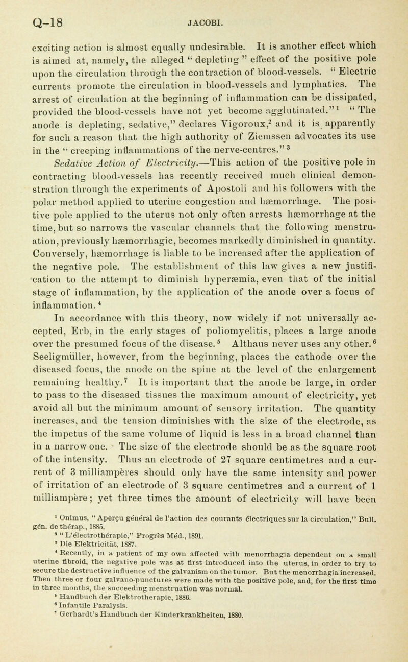exciting action is almost equally undesirable. It is another effect which is aimed at, namely, the alleged depleting  effect of the positive pole upon the circulation through the contraction of blood-vessels.  Electric currents promote the circulation in blood-vessels and lymphatics. The arrest of circulation at the beginning of inflammation can be dissipated, provided the blood-vessels have not yet become agglutinated. 1 The anode is depleting, sedative, declares Vigorous,2 and it is apparently for such a reason that the high authority of Ziemssen advocates its use in the  creeping inflammations of the nerve-centres.3 Sedative Action of Electricity.—This action of the positive pole in contracting blood-vessels has recently received much clinical demon- stration through the experiments of Apostoli and his followers with the polar method applied to uterine congestion and haemorrhage. The posi- tive pole applied to the uterus not only often arrests haemorrhage at the time, but so narrows the vascular channels that the following menstru- ation, previously haemorrhagic, becomes markedly diminished in quantity. Conversely, haemorrhage is liable to be increased after the application of the negative pole. The establishment of this law gives a new justifi- cation to the attempt to diminish hyperaemia, even that of the initial stage of inflammation, by the application of the anode over a focus of inflammation.4 In accordance with this theory, now widely if not universally ac- cepted, Erb, in the early stages of poliomyelitis, places a large anode over the presumed focus of the disease.5 Althaus never uses any other.6 Seeligmiiller, however, from the beginning, places the cathode over the diseased focus, the anode on the spine at the level of the enlargement remaining healthy.7 It is important that the anode be large, in order to pass to the diseased tissues the maximum amount of electricity, yet avoid all but the minimum amount of sensory irritation. The quantity increases, and the tension diminishes with the size of the electrode, as the impetus of the same volume of liquid is less in a broad channel than in a narrow one. The size of the electrode should be as the square root of the intensity. Thus an electrode of 27 square centimetres and a cur- rent of 3 milliamperes should only have the same intensity and power of irritation of an electrode of 3 square centimetres and a current of 1 milliampere; yet three times the amount of electricity will have been 1 Onimus,  Apercu general de Faction des courants electriques sur la circulation, Bull, gen. detherap., 1885. 3  L'electrotherapie, Progres Med., 1891. ■ Die Elektricitat, 1887. * Recently, in a patient of my own affected with menorrhagia dependent on a small uterine fibroid, the negative pole was at first introduced into the uterus, in order to try to secure the destructive influence of the galvanism on the tumor. But the menorrhagia increased. Then three or four galvano-punctures were made with the positive pole, and, for the first time in three months, the succeeding menstruation was normal. ' Handbuch der Elektrotherapie, 1886. 6 Infantile Paralysis. ' Gerhardt's Handbuch der Kinderkrankheiten, 1880.