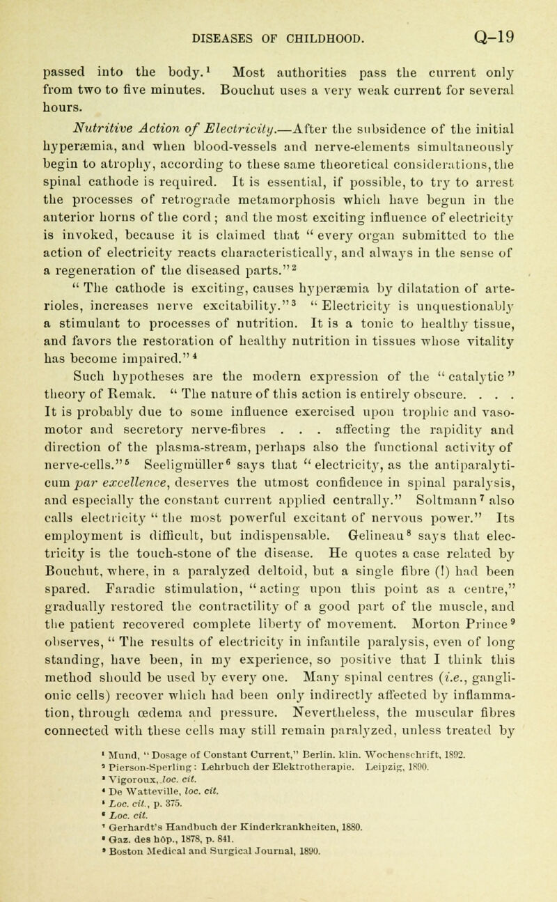 passed into the body.1 Most authorities pass the current only from two to five minutes. Bouchut uses a very weak current for several hours. Nutritive Action of Electricity.—After the subsidence of the initial hyperemia, and when blood-vessels and nerve-elements simultaneously begin to atrophy, according to these same theoretical considerations, the spinal cathode is required. It is essential, if possible, to try to arrest the processes of retrograde metamorphosis which have begun in the anterior horns of the cord ; and the most exciting influence of electricity is invoked, because it is claimed that  every organ submitted to the action of electricity reacts characteristically', and alwaj's in the sense of a regeneration of the diseased parts.2  The cathode is exciting, causes hypersernia by dilatation of arte- rioles, increases nerve excitability.3 Electricity is unquestionably a stimulant to processes of nutrition. It is a tonic to healthy tissue, and favors the restoration of healthy nutrition in tissues whose vitality has become impaired.4 Such hypotheses are the modern expression of the  catalytic theory of Remak.  The nature of this action is entirely' obscure. . . . It is probably due to some influence exercised upon trophic and vaso- motor and secretory nerve-fibres . . . affecting the rapidity and direction of the plasma-stream, perhaps also the functional activity of nerve-cells.5 Seeligmiiller6 says that  electricity, as the antiparalyti- cum par excellence, deserves the utmost confidence in spinal pai-alysis, and especially the constant current applied centrally. Soltmann7 also calls electricity'  the most powerful excitant of nervous power. Its employment is difficult, but indispensable. Gelineau8 says that elec- tricity is the touch-stone of the disease. He quotes a case related by Bouchut, where, in a paralyzed deltoid, but a single fibre (!) had been spared. Faradic stimulation, acting upon this point as a centre, gradually restored the contractility of a good part of the muscle, and the patient recovered complete liberty of movement. Morton Prince9 observes,  The results of electricity in infantile paralysis, even of long standing, have been, in my experience, so positive that I think this method should be used by every one. Many spinal centres (i.e., gangli- onic cells) recover which had been only indirectly affected by inflamma- tion, through oedema and pressure. Nevertheless, the muscular fibres connected with these cells may still remain paralyzed, unless treated by 1 Mund, Dosage of Constant Current, Berlin, klin. Wochenschrift, 1892. • Pierson-Sperling: Lehrbuch der Elektrotherapie. Leipzig, 1800. ■ Vigoroux, Joe. cit. ' De Watteville, loc. cit. ■ Loc. cit., p. 375.  Loc. cit. 1 Gerhardt's Handbuch der Kinderkrankheiten, 1880. ■ Gaz. des hop., 1878, p. 841. 9 Boston Medical and Surgical Journal, 1890.