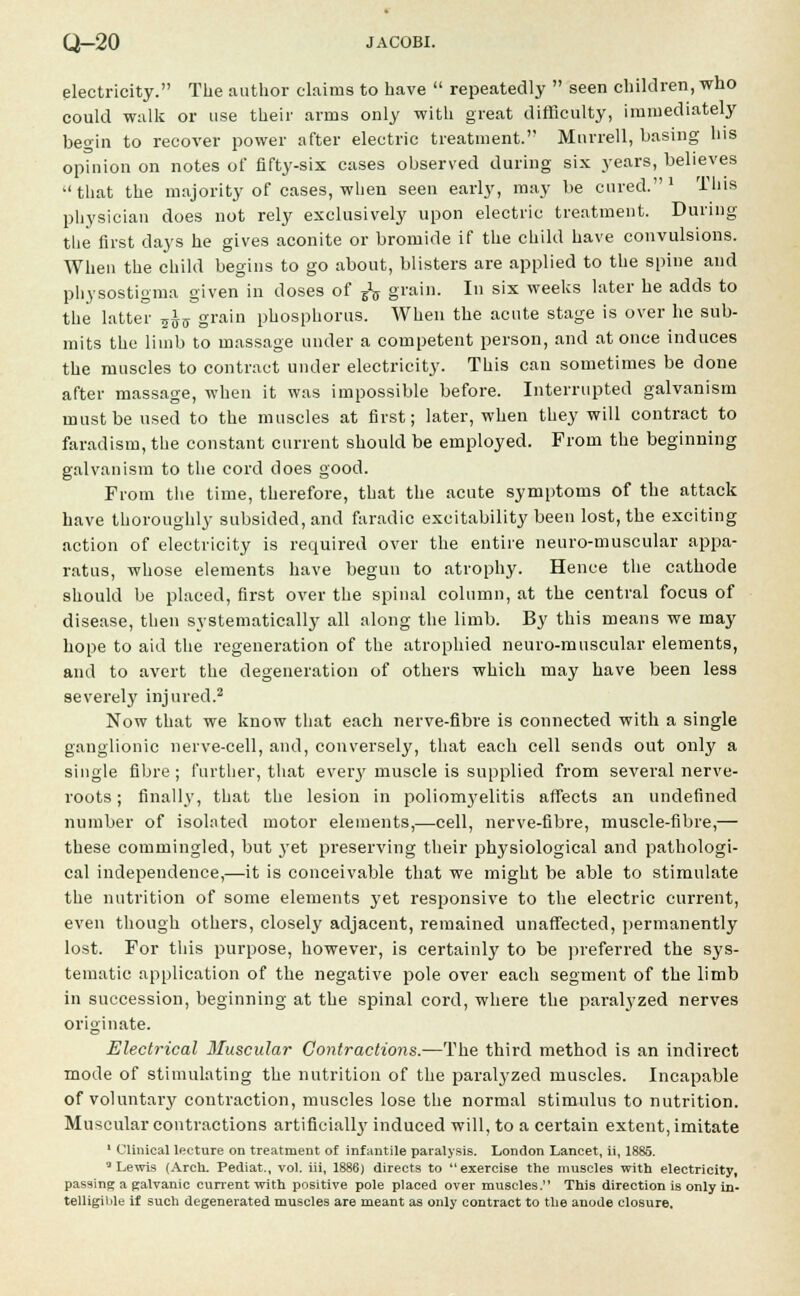 electricity. The author claims to have  repeatedly  seen children, who could walk or use their arms only with great difficulty, immediately begin to recover power after electric treatment.'' Mnrrell, basing his opinion on notes of fifty-six cases observed during six years, believes that the majority of cases, when seen early, may be cured.1 This physician does not rely exclusively upon electric treatment. During the first days he gives aconite or bromide if the child have convulsions. When the child begins to go about, blisters are applied to the spine and physostigma given in doses of EV grain. In six weeks later he adds to the latter ^ grain phosphorus. When the acute stage is over he sub- mits the limb to massage under a competent person, and at once induces the muscles to contract under electricity. This can sometimes be done after massage, when it was impossible before. Interrupted galvanism must be used to the muscles at first; later, when they will contract to faradism, the constant current should be employed. From the beginning galvanism to the cord does good. From the time, therefore, that the acute symptoms of the attack have thoroughly subsided, and faradic excitability been lost, the exciting action of electricity is required over the entire neuro-muscular appa- ratus, whose elements have begun to atrophy. Hence the cathode should be placed, first over the spinal column, at the central focus of disease, then systematically all along the limb. By this means we may hope to aid the regeneration of the atrophied neuro-muscular elements, and to avert the degeneration of others which may have been less severely injured.2 Now that we know that each nerve-fibre is connected with a single ganglionic nerve-cell, and, conversely, that each cell sends out only a single fibre ; further, that ever}' muscle is supplied from several nerve- roots ; finally, that the lesion in poliomj'elitis affects an undefined number of isolated motor elements,—cell, nerve-fibre, muscle-fibre,— these commingled, but yet preserving their physiological and pathologi- cal independence,—it is conceivable that we might be able to stimulate the nutrition of some elements yet responsive to the electric current, even though others, closely adjacent, remained unaffected, permanently lost. For this purpose, however, is certainly to be preferred the sys- tematic application of the negative pole over each segment of the limb in succession, beginning at the spinal cord, where the paralyzed nerves originate. Electrical Muscular Contractions.—The third method is an indirect mode of stimulating the nutrition of the paralyzed muscles. Incapable of voluntary contraction, muscles lose the normal stimulus to nutrition. Muscular contractions artificially induced will, to a certain extent, imitate 1 Clinical lecture on treatment of infantile paralysis. London Lancet, ii, 1885. 3 Lewis (Arch. Pediat., vol. iii, 1886) directs to exercise the muscles with electricity, passing a galvanic current with positive pole placed over muscles. This direction is only in- telligible If such degenerated muscles are meant as only contract to the anode closure.