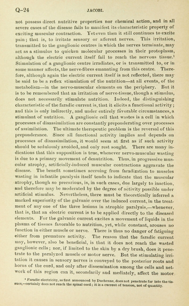 not possess direct nutritive properties nor chemical action, and in all severe cases of the disease fails to manifest its characteristic property of exciting muscular contraction. Yet even then it still continues to excite pain; that is, to irritate sensory or afferent nerves. This irritation, transmitted to the ganglionic centres in which the nerves terminate, may act as a stimulus to quicken molecular processes in their protoplasm, although the electric current itself fail to reach the nervous tissue.1 Stimulation of a ganglionic centre irradiates, or is transmitted to, or in some manner affects, the nerve-fibres emanating from this centre. There- fore, although again the electric current itself is not reflected, there may be said to be a reflex stimulation of the nutrition—at all events, of the metabolism—in the nervo-muscular elements on the periphery. But it is to be remembered that an irritation of nerve-tissue, though a stimulus, does not necessarily stimulate nutrition. Indeed, the distinguishing characteristic of the faradic current is, that it elicits a functional activity ; and this is only indirectly, and under entirely favorable circumstances, a stimulant of nutrition. A ganglionic cell that wastes is a cell in which processes of disassimilation are constantly preponderating over processes of assimilation. The ultimate therapeutic problem is the reversal of this preponderance. Since all functional activity implies and depends on processes of disassimilation, it would seem at first as if such activity should be sedulousl}'avoided, and only rest sought. There are many in- dications that this supposition is true, whenever nervo-muscular wasting is due to a primary movement of denutrition. Thus, in progressive mus- cular atrophy, artificially-induced muscular contractions aggravate the disease. The benefit sometimes accruing from faradization to muscles wasting in infantile paralysis itself tends to indicate that the muscular atrophy, though so precarious, is, in such cases, due largely to inaction, and therefore may be moderated by the degree of activity possible under artificial stimulus. Nevertheless, there must be theoretically inferred a marked superiority of the galvanic over the induced current, in the treat- ment of any one of the three lesions in atrophic paralysis,—whenever, that is, that an electric current is to be applied directly to the diseased elements. For the galvanic current excites a movement of liquids in the plasma of tissues favorable to nutrition, yet, while constant, arouses no function in either muscle or nerve. There is thus no danger of fatiguing either from premature activity. The reason that the faradic current may, however, also be beneficial, is that it does not reach the wasted ganglionic cells; nor, if limited to the skin by a dry brush, does it pene- trate to the paralyzed muscle or motor nerve. But the stimulating irri- tation it causes in sensory nerves is conveyed to the posterior roots and horns of the cord, and only after dissemination among the cells and net- work of this region can it, secondarily and mediately, affect the motor ' Faradic electricity, as first announced by Duchenne, does not penetrate far into the tis- sues,-certainly does not reach the spinal cord ; it is a current of tension, not of quantity.