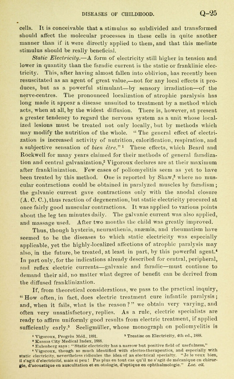 cells. It is conceivable that a stimulus so subdivided and transformed should affect the molecular processes in these cells in quite another manner than if it were directly applied to them, and that this mediate stimulus should be really beneficial. Static Electricity.—A form of electricity still higher in tension and lower in quantity than the faradic current is the static or franklinic elec- tricity. This, after having almost fallen into oblivion, has recently been resuscitated as an agent of great value,—not for any local effects it pro- duces, but as a powerful stimulant—by sensory irradiation—of the nerve-centres. The pronounced localization of atrophic paralysis has long made it appear a disease unsuited to treatment by a method which acts, when at all, by the widest diffusion. There is, however, at present a greater tendency to regard the nervous system as a unit whose local- ized lesions must be treated not only localty, but by methods which may modify the nutrition of the whole.  The general effect of electri- zation is increased activity of nutrition, calorification, respiration, and a subjective sensation of bien etre. l These effects, which Beard and Rockwell for many years claimed for their methods of general faradiza- tion and central galvanization,2 Vigorous declares are at their maximum after franklinization. Few cases of poliomyelitis seem as yet to have been treated by this method. One is reported by Shaw,3 where no mus- cular contractions could be obtained in paralyzed muscles by farad ism; the galvanic current gave contractions only with the anodal closure (A. C. C), thus reaction of degeneration, but static electricity procured at once fairly good muscular contractions. It was applied to various points about the lee ten minutes daily. The galvanic current was also applied, and massage used. After two months the child was greatly improved. Thus, though hysteria, neurasthenia, anaemia, and rheumatism have seemed to be the diseases to which static electricity was especially applicable, yet the highly-localized affections of atrophic paralysis may also, in the future, be treated, at least in part, by this powerful agent.4 In part only, for the indications already described for central, peripheral, .ind reflex electric currents—galvanic and faradic—must continue to demand their aid, no matter what degree of benefit can be derived from the diffused franklinization. If, from theoretical considerations, we pass to the practical inquiry, How often, in fact, does electric treatment cure infantile paralysis; and, when it fails, what is the reason? we obtain very varying, and often very unsatisfactory, replies. As a rule, electric specialists are ready to affirm uniformly good results from electric treatment, if applied sufficiently early.5 Seeligmuller, whose monograph on poliomyelitis is 1 Vigoroux, Progres Med., 1891.  Treatise on Electricity, 4th ed., 1888. ' Kansas City Medical Index, 1888. 4 Eulenberg says : Static electricity has a narrow but positive field of usefulness. ' Vigoroux, though so much identified with electro-therapeutics, and especially with static electricity, nevertheless ridicules the idea of an electrical specialty. Jeleveux bien, il s'agit d'eleetricite, mais si peu ! Pas plus en tout cas qu'il ne s'agit de me'eanique en chirur- gle, d'acoustique en auscultation et en otologie, d'optique en ophthalmologic. Loc. cit.