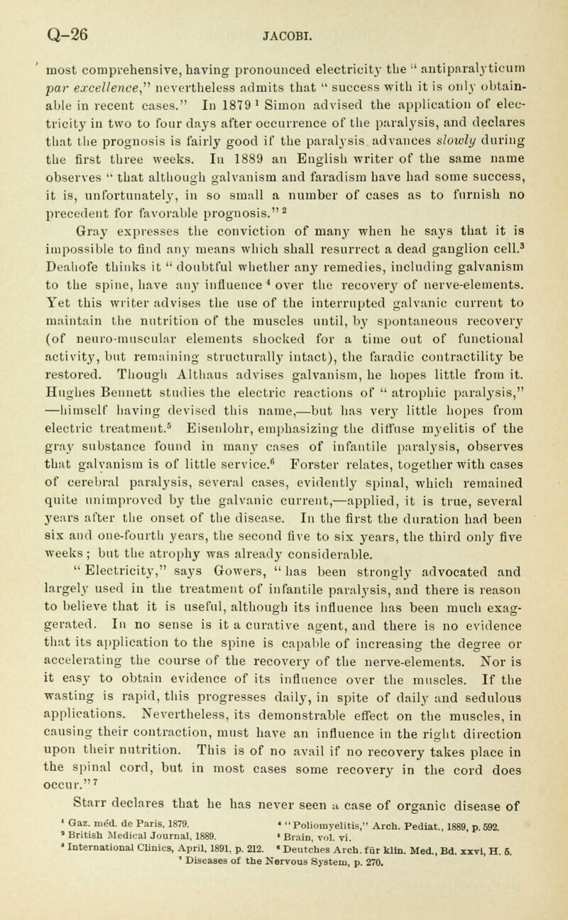 most comprehensive, having pronounced electricity the  antiparaly tieum par excellence nevertheless admits that  success with it is only obtain- able in recent cases. In 1879 x Simon advised the application of elec- tricity in two to four days after occurrence of the paralysis, and declares that the prognosis is fairly good if the paralysis advances slowly during the first three weeks. In 1889 an English writer of the same name observes  that although galvanism and faradism have had some success, it is, unfortunately, in so small a number of cases as to furnish no precedent for favorable prognosis.2 Gray expresses the conviction of many when he says that it is impossible to find any means which shall resurrect a dead ganglion cell.3 Dealiofe thinks it  doubtful whether an}' remedies, including galvanism to the spine, have any influence 4 over the recovery of nerve-elements. Yet this writer advises the use of the interrupted galvanic current to maintain the nutrition of the muscles until, by spontaneous recovery (of neuromuscular elements shocked for a time out of functional activity, but remaining structurally intact), the faradic contractility be restored. Though Althaus advises galvanism, he hopes little from it. Hughes Bennett studies the electric reactions of  atrophic paralysis, —himself having devised this name,—but has very little hopes from electric treatment.5 Eisenlohr, emphasizing the diffuse myelitis of the gray substance found in many cases of infantile paralysis, observes that galvanism is of little service.6 Forster relates, together with cases of cerebral paralysis, several cases, evidently spinal, which remained quite unimproved by the galvanic current,—applied, it is true, several years after the onset of the disease. In the first the duration had been six and one-fourth years, the second five to six years, the third only five weeks; but the atrophy was already considerable.  Electricity, says Gowers,  has been strongly advocated and largely used in the treatment of infantile paralysis, and there is reason to believe that it is useful, although its influence has been much exag- gerated. In no sense is it a curative agent, and there is no evidence that its application to the spine is capable of increasing the degree or accelerating the course of the recovery of the nerve-elements. Nor is it easy to obtain evidence of its influence over the muscles. If the wasting is rapid, this progresses daily, in spite of daily and sedulous applications. Nevertheless, its demonstrable effect on the muscles, in causing their contraction, must have an influence in the right direction upon their nutrition. This is of no avail if no recovery takes place in the spinal cord, but in most cases some recovery in the cord does occur.7 Starr declares that he has never seen a case of organic disease of 1 Gaz. rneU de Paris, 1879. < Poliomyelitis, Arch. Pediat., 1889, p.592. * British Medical Journal, 1889. • Brain, vol. vi. • International Clinics, April, 1891, p. 212. • Deutches Arch, fur kiln. Med., Bd. xxvi, H. 6. ' Diseases of the Nervous System, p. 270.