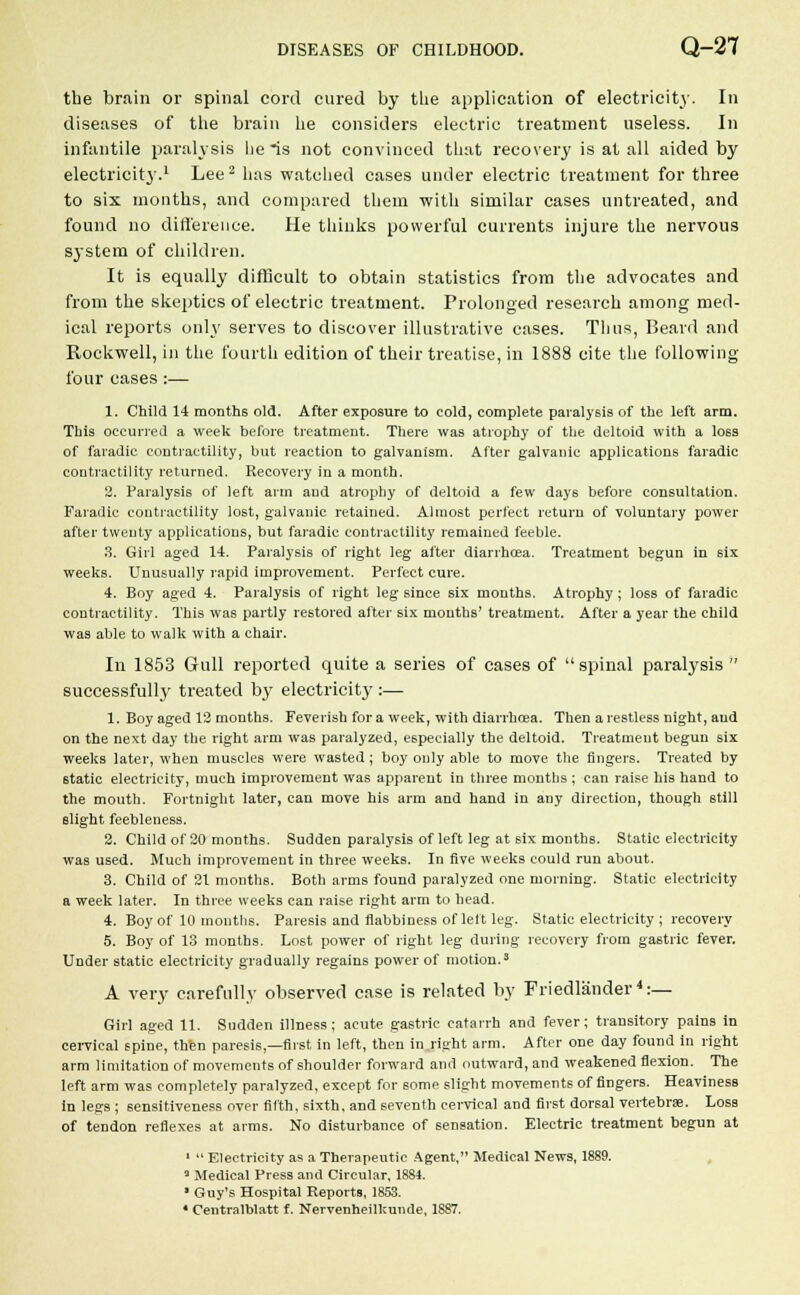 the brain or spinal cord cured by the application of electricity. In diseases of the brain he considers electric treatment useless. In infantile paralysis lie is not convinced that recovery is at all aided by electricity.1 Lee 2 has watched cases under electric treatment for three to six months, and compared them with similar cases untreated, and found no difference. He thinks powerful currents injure the nervous system of children. It is equally difficult to obtain statistics from the advocates and from the skeptics of electric treatment. Prolonged research among med- ical reports only serves to discover illustrative cases. Thus, Beard and Rockwell, in the fourth edition of their treatise, in 1888 cite the following four cases :— 1. Child 14 months old. After exposure to cold, complete paralysis of the left arm. This occurred a week before treatment. There was atrophy of the deltoid with a loss of faradic contractility, but reaction to galvanism. After galvanic applications faradic contractility returned. Recovery in a month. 2. Paralysis of left arm and atrophy of deltoid a few days before consultation. Faradic contractility lost, galvanic retained. Almost perfect return of voluntary power after twenty applications, but faradic contractility remained feeble. 3. Girl aged 14. Paralysis of right leg after diarrhoea. Treatment begun in six weeks. Unusually rapid improvement. Perfect cure. 4. Boy aged 4. Paralysis of right leg since six mouths. Atrophy; loss of faradic contractility. This was partly restored after six months' treatment. After a year the child was able to walk with a chair. In 1853 Gull reported quite a series of cases of spinal paralysis  successfully treated by electricity :— 1. Boy aged 12 months. Feverish for a week, with diarrhoea. Then a restless night, and on the next day the right arm was paralyzed, especially the deltoid. Treatment begun six weeks later, when muscles were wasted; boy only able to move the lingers. Treated by 6tatic electricity, much improvement was apparent in three months ; can raise his hand to the mouth. Fortnight later, can move his arm and hand in any direction, though still slight feebleness. 2. Child of 20 months. Sudden paralysis of left leg at six months. Static electricity was used. Much improvement in three weeks. In five weeks could run about. 3. Child of 21 months. Both arms found paralyzed one morning. Static electricity a week later. In three weeks can raise right arm to head. 4. Boy of 10 months. Paresis and flabbiness of left leg. Static electricity ; recovery 5. Boy of 13 months. Lost power of right leg during recovery from gastric fever. Under static electricity gradually regains power of motion.3 A very carefully observed case is related by Friedlander4:— Girl aged 11. Sudden illness; acute gastric catarrh and fever; transitory pains in cervical spine, then paresis,—first in left, then in right arm. After one day found in right arm limitation of movements of shoulder forward and outward, and weakened flexion. The left arm was completely paralyzed, except for some slight movements of fingers. Heaviness in legs ; sensitiveness over fifth, sixth, and seventh cervical and first dorsal vertebras. Loss of tendon reflexes at arms. No disturbance of sensation. Electric treatment begun at 1  Electricity as a Therapeutic Agent, Medical News, 1889. 3 Medical Press and Circular, 1884. ■ Guy's Hospital Reports, 1853.