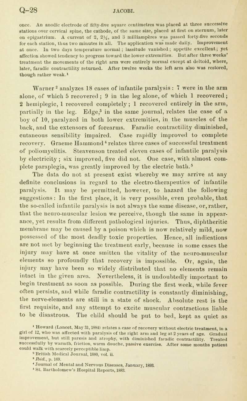 once. An anodic electrode of fifty-five square centimetres was placed at three successive stations over cervical spine, the cathode, of the same size, placed at first on sternum, later on epigastrium. A current of 2, 2%, and 3 rnilliamperes was passed forty-five seconds for each station, thus two minutes in all. The application was made daily. Improvement at once. In two days temperature normal; lassitude vanished; appetite excellent; yet affection showed tendency to progress toward the lower extremities. But after three weeks' treatment the movements of the right arm were entirely normal except at deltoid, where, later, faradic contractility returned. After twelve weeks the left arm also was restored, though rather weak.1 Warner2 analyzes 18 cases of infantile paralysis : 7 were in the arm alone, of which 5 recovered ; 9 in the leg alone, of which 1 recovered ; 2 hemiplegic, 1 recovered completely; 1 recovered entirely in the arm, partially in the leg. Edge,3 in the same journal, relates the case of a boy of 10, paralyzed in both lower extremities, in the muscles of the back, and the extensors of forearms. Faradic contractility diminished, cutaneous sensibility impaired. Case rapidly improved to complete recovery. Graeme Hammond'1 relates three cases of successful treatment of poliomyelitis. Steavenson treated eleven cases of infantile paralysis by electricity ; six improved, five did not. One case, with almost com- plete paraplegia, was greatly improved b}r the electric bath.5 The data do not at present exist whereby we may arrive at any definite conclusions in regard to the electro-therapeutics of infantile paralysis. It may be permitted, however, to hazard the following suggestions: In the first place, it is very possible, even probable, that the so-called infantile paralysis is not always the same disease, or, rather, that the neuro-muscular lesion we perceive, though the same in appear- ance, yet results from different pathological injuries. Thus, diphtheritic membrane may be caused by a poison which is now relativelj' mild, now possessed of the most deadly toxic properties. Hence, all indications are not met by beginning the treatment early, because in some cases the injury may have at once smitten the vitality of the neuro-muscular elements so profoundly that recovery is impossible. Or, again, the injury may have been so widely distributed that no elements remain intact in the given area. Nevertheless, it is undoubtedly important to begin treatment as soon as possible. During the first week, while fever often persists, and while faradic contractility is constantly diminishing, the nerve-elements are still in a state of shock. Absolute rest is the first requisite, and any attempt to excite muscular contractions liable to be disastrous. The child should be put to bed, kept as quiet as 1 Howard (Lancet, May 31,1884) relates a case of recovery without electric treatment, in a girl of 12, who was aifected with paralysis of the right arm and leg at 2 years of age. Gradual improvement, but still paresis and atrophy, with diminished faradic contractility. Treated successfully by warmth, friction, warm douche, passive exercise. After some months patient could walk with scarcely perceptible limp. a British Medical Journal, 1880, vol. ii. ' Ibid., p. 169. ' Journal of Mental and Nervous Diseases, January, 1893.