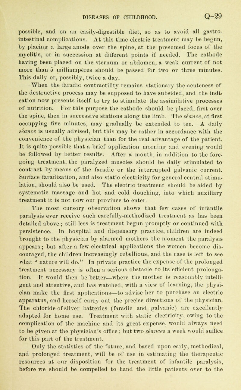 possible, and on an easily-digestible diet, so as to avoid all gastro- intestinal complications. At this time electric treatment may be begun, by placing a large anode over the spine, at the presumed focus of the myelitis, or in succession at different points if needed. The cathode having been placed on the sternum or abdomen, a weak current of not more than 5 milliamperes should be passed for two or three minutes. This daily or, possibly, twice a da}'. When the faradic contractility remains stationary the acuteness of the destructive process may be supposed to have subsided, and the indi- cation now presents itself to try to stimulate the assimilative processes of nutrition. For this purpose the cathode should be placed, first over the spine, then in successive stations along the limb. The seance, at first occupying five minutes, may gradually be extended to ten. A daily seance is usually advised, but this may be rather in accordance with the convenience of the physician than for the real advantage of the patient. It is quite possible that a brief application morning and evening would be followed by better results. After a month, in addition to the fore- going treatment, the paralyzed muscles should be daily stimulated to contract by means of the faradic or the interrupted galvanic current. Surface faradization, and also static electricity for general central stimu- lation, should also be used. The electric treatment should be aided by systematic massage and hot and cold douching, into which auxiliary treatment it is not now our province to enter. The most cursory observation shows that few eases of infantile paralysis ever receive such carefully-methodized treatment as has been detailed above ; still less is treatment begun promptly or continued with persistence. In hospital and dispensary practice, children are indeed brought to the physician by alarmed mothers the moment the paralysis appears; but after a few electrical applications the women become dis- couraged, the children increasingly rebellious, and the case is left to see what  nature will do. In private practice the expense of the prolonged treatment necessary is often a serious obstacle to its efficient prolonga- tion. It would then be better—where the mother is reasonably intelli- gent and attentive, and has watched, with a view of learning, the physi- cian make the first applications—to advise her to purchase an electric apparatus, and herself carry out the precise directions of the physician. The chloride-of-silver batteries (faradic and galvanic) are excellently adapted for home use. Treatment with static electricity, owing to the complication of the machine and its great expense, would alwaj-s need to be given at the physician's office ; but two seances a week would suffice for this part of the treatment. Only the statistics of the future, and based upon early, methodical, and prolonged treatment, will be of use in estimating the therapeutic resources at our disposition for the treatment of infantile paralysis, before we should be compelled to hand the little patients over to the