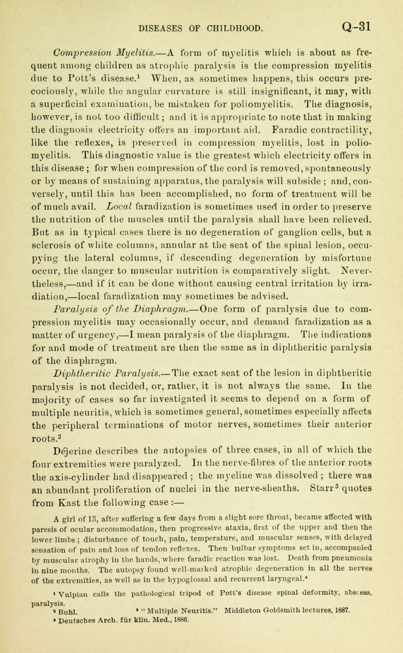 Compression Myelitis.—A form of myelitis which is about as fre- quent among children as atrophic paralysis is the compression myelitis due to Pott's disease.1 When, as sometimes happens, this occurs pre- cociously, while the angular curvature is still insignificant, it may, with a superficial examination, be mistaken for poliomyelitis. The diagnosis, however, is not too difficult; and it is appropriate to note that in making the diagnosis electricity offers an important aid. Faradic contractility, like the reflexes, is preserved in compression myelitis, lost in polio- myelitis. This diagnostic value is the greatest which electricity offers in this disease ; for when compression of the cord is removed, spontaneously or b}' means of sustaining apparatus, the paralysis will subside ; and, con- versely, until this has been accomplished, no form of treatment will be of much avail. Local faradization is sometimes used in order to preserve the nutrition of the muscles until the paralysis shall have been relieved. But as in typical cases there is no degeneration of ganglion cells, but a sclerosis of white columns, annular at the seat of the spinal lesion, occu- pying the lateral columns, if descending degeneration by misfortune occur, the danger to muscular nutrition is comparatively slight. Never- theless,—and if it can be done without causing central irritation b3' irra- diation,—local faradization may sometimes be advised. Paralysis of the Diaphragm.—One form of paralysis due to com- pression myelitis ma}' occasionally occur, and demand faradization as a matter of urgency,—I mean paralysis of the diaphragm. The indications for and mode of treatment are then the same as in diphtheritic paralysis of the diaphragm. Diphtheritic Paralysis.—The exact seat of the lesion in diphtheritic paralysis is not decided, or, rather, it is not always the same. In the majority of cases so far investigated it seems to depend on a form of multiple neuritis, which is sometimes general, sometimes especially affects the peripheral terminations of motor nerves, sometimes their anterior roots.2 Dejerine describes the autopsies of three cases, in all of which the four extremities were paralyzed. In the nerve-fibres of the anterior roots the axis-cylinder had disappeared ; the myeline was dissolved ; there was an abundant proliferation of nuclei in the nerve-sheaths. Starr3 quotes from Kast the following case :— A girl of 13, after suffering a few days from a slight 6ore throat, became affected with paresis of ocular accommodation, then progressive ataxia, first of the upper and then the lower limbs; disturbance of touch, pain, temperature, and muscular senses, with delayed sensation of pain and loss of tendon reflexes. Then bulbar symptoms set in, accompanied by muscular atrophy in the hands, where faradie reaction was lost. Death from pneumonia in nine months. The autopsy found well-marked atrophic degeneration in all the nerves of the extremities, as well as in the hypoglossal and recurrent laryngeal.4 1 Vulpian calls the pathological tripod of Pott's disease spinal deformity, abscess, paralysis. a Buhl. *  Multiple Neuritis. Middleton Goldsmith lectures, 1887.
