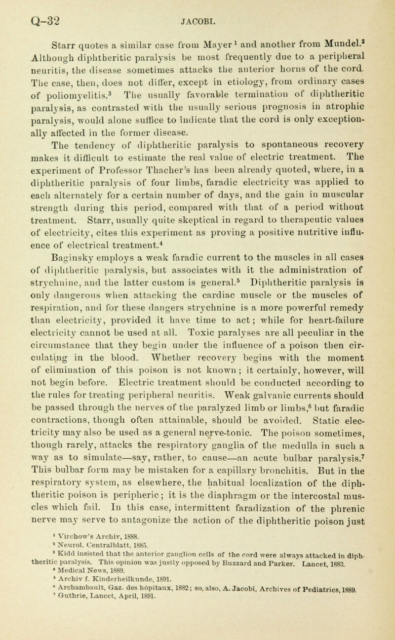 Starr quotes a similar case from Mayer1 and another from Mundel.* Although diphtheritic paralysis be most frequently due to a peripheral neuritis, the disease sometimes attacks the anterior horns of the cord. The case, then, does not differ, except in etiology, from ordinary cases of poliomyelitis.3 The usually favorable termination of diphtheritic paralysis, as contrasted with the usually serious prognosis in atrophic paralysis, would alone suffice to indicate that the cord is only exception- ally affected in the former disease. The tendency of diphtheritic paralysis to spontaneous recovery makes it difficult to estimate the real value of electric treatment. The experiment of Professor Thacher's has been already quoted, where, in a diphtheritic paralysis of four limbs, faradic electricity was applied to each alternately for a certain number of days, and the gain in muscular strength during this period, compared with that of a period without treatment. Starr, usually quite skeptical in regard to therapeutic values of electricity, cites this experiment as proving a positive nutritive influ- ence of electrical treatment.4 Baginsky employs a weak faradic current to the muscles in all cases of diphtheritic paralysis, but associates with it the administration of strychnine, and the latter custom is general.5 Diphtheritic paralysis is only dangerous when attacking the cardiac muscle or the muscles of respiration, and for these dangers strychnine is a more powerful remedy than electricity7, provided it have time to act; while for heart-failure electricity' cannot be used at all. Toxic paralyses are all peculiar in the circumstance that they begin under the influence of a poison then cir- culating in the blood. Whether recovery begins with the moment of elimination of this poison is not known ; it certainly, however, will not begin before. Electric treatment should be conducted according to the rules for treating peripheral neuritis. Weak galvanic currents should be passed through the nerves of the paralyzed limb or limbs,6 but faradic contractions, though often attainable, should be avoided. Static elec- tricity may also be used as a general nerve-tonic. The poison sometimes, though rarely, attacks the respiratory ganglia of the medulla in such a way as to simulate—say, rather, to cause—an acute bulbar paralysis.7 This bulbar form may be mistaken for a capillary bronchitis. But in the respiratory system, as elsewhere, the habitual localization of the diph- theritic poison is peripheric ; it is the diaphragm or the intercostal mus- cles which fail. In this case, intermittent faradization of the phrenic nerve may serve to antagonize the action of the diphtheritic poison just 1 Virchow's Archiv, 1888. * Neurol. Centralblatt, 1885. ' Kidd insisted that the anterior {ranglion ce]js 0f the cor(j were always attacked in diph- theritic paralysis. This opinion was justly opposed by Buzzard and Parker. Lancet, 1883 4 Medical News, 1889. ' Archiv f. Kinderheilkunde. 1891. • Archambault, Gaz. des hOpitaux, 1882; so, also, A. Jacobi, Archives of Pediatrics, 1889. 1 Guthrie, Lancet, April, 1891.