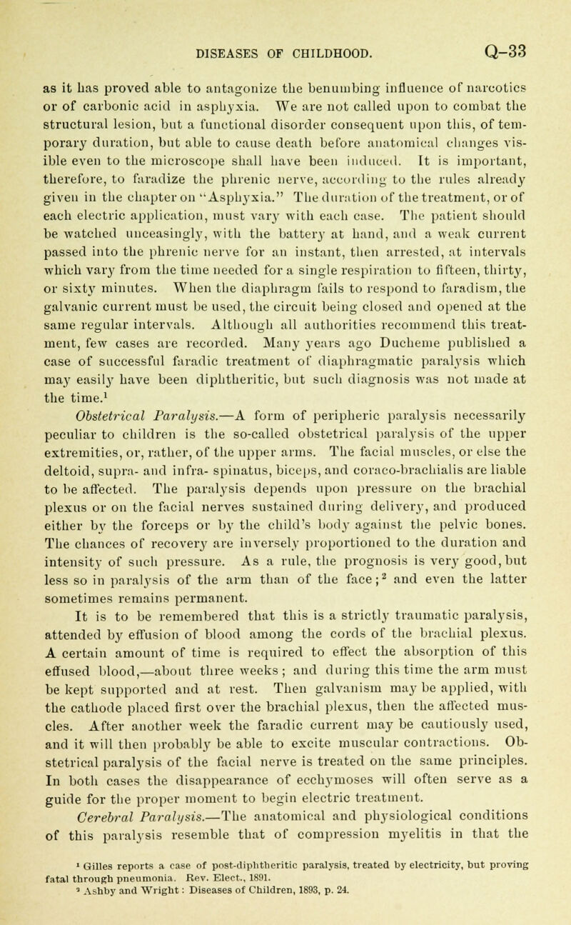 as it lias proved able to antagonize the benumbing influence of narcotics or of carbonic acid in asphyxia. We are not called upon to combat the structural lesion, but a functional disorder consequent upon this, of tem- porary duration, but able to cause death before anatomical changes vis- ible even to the microscope shall have been induced. It is important, therefore, to faradize the phrenic nerve, according to the rules already given in the chapter on Asphyxia. The duration of the treatment, or of each electric application, must vary with each case. The patient should be watched unceasingly, with the battery at hand, and a weak current passed into the phrenic nerve for an instant, then arrested, at intervals which vary from the time needed for a single respiration to fifteen, thirty, or sixty minutes. When the diaphragm fails to respond to faradism, the galvanic current must be used, the circuit being closed and opened at the same regular intervals. Although all authorities recommend this treat- ment, few cases are recorded. Many years ago Ducheme published a case of successful faradic treatment of diaphragmatic paralysis which may easily have been diphtheritic, but such diagnosis was not made at the time.1 Obstetrical Pa?-alysis.—A form of peripheric paralysis necessarily peculiar to children is the so-called obstetrical paralysis of the upper extremities, or, rather, of the upper arms. The facial muscles, or else the deltoid, supra- and infra- spinatus, biceps, and coraco-brachialis are liable to be affected. The paralysis depends upon pressure on the brachial plexus or on the facial nerves sustained during delivery, and produced either by the forceps or by the child's body against the pelvic bones. The chances of recovery are inversely proportioned to the duration and intensity of such pressure. As a rule, the prognosis is very good, but less so in paralysis of the arm than of the face;2 and even the latter sometimes remains permanent. It is to be remembered that this is a strictly traumatic paralysis, attended by effusion of blood among the cords of the brachial plexus. A certain amount of time is required to effect the absorption of this effused blood,—about three weeks ; and during this time the arm must be kept supported and at rest. Then galvanism may be applied, with the cathode placed first over the brachial plexus, then the affected mus- cles. After another week the faradic current may be cautiously used, and it will then probably be able to excite muscular contractions. Ob- stetrical paralysis of the facial nerve is treated on the same principles. In both cases the disappearance of ecchymoses will often serve as a guide for the proper moment to begin electric treatment. Cerebral Paralysis.—The anatomical and physiological conditions of this paralysis resemble that of compression myelitis in that the 1 Gilles reports a case of post-diphtheritic paralysis, treated by electricity, bat proving fatal through pneumonia. Rev. Elect., 1891.