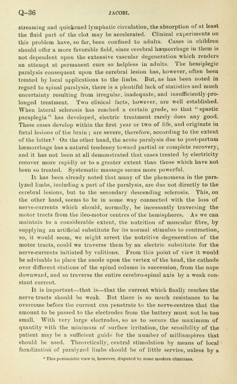 streaming and quickened lymphatic circulation, the absorption of at least the fluid part of the clot may be accelerated. Clinical experiments on this problem have, so far, been confined to adults. Cases in children should offer a more favorable field, since cerebral haemorrhage in them is not dependent upon the extensive vascular degeneration which renders an attempt at permanent cure so helpless in adults. The hemiplegic paralysis consequent upon the cerebral lesion has, however, often been treated by local applications to the limbs. But, as has been noted in regard to spinal paralysis, there is a plentiful lack of statistics and much uncertainty resulting from irregular, inadequate, and insufficiently-pro- longed treatment. Two clinical facts, however, are well established. When lateral sclerosis has reached a certain grade, so that  spastic paraplegia has developed, electric treatment rarely does any good. These cases develop within the first year or two of life, and originate in foetal lesions of the brain ; are severe, therefore, according to the extent of the latter.1 On the other hand, the acute paralysis due to post-partum hemorrhage has a natural tendency toward partial or complete recovery, and it has not been at all demonstrated that cases treated by electricity recover more rapidly or to a greater extent than those which have not been so treated. Systematic massage seems more powerful. It has been already noted that many of the phenomena in the para- lyzed limbs, including a part of the paralysis, are due not directly to the cerebral lesions, but to the secondary descending sclerosis. This, on the other hand, seems to be in some way connected with the loss of nerve-currents which should, normally, be incessantly traversing the motor tracts from the ileo-motor centres of the hemispheres. As we can maintain to a considerable extent, the nutrition of muscular fibre, by supplying an artificial substitute for its normal stimulus to contraction, so, it would seem, we might arrest the nutritive degeneration of the motor tracts, could we traverse them by an electric substitute for the nerve-currents initiated by volitions. From this point of view it would be advisable to place the anode upon the vertex of the head, the cathode over different stations of the spinal column in succession, from the nape downward, and so traverse the entire cerebro-spinal axis by a weak con- stant current. It is important—that is—that the current which finally reaches the nerve-tracts should be weak. But there is so much resistance to be overcome before the current can penetrate to the nerve-centres that the amount to be passed to the electrodes from the battery must not be too small. With very large electrodes, so as to secure the maximum of quantity with the minimum of surface irritation, the sensibility of the patient may be a sufficient guide for the number of milliamperes that should be used. Theoretically, central stimulation by means of local faradization of paralyzed limbs should be of little service, unless by a 1 This pessimistic view is, however, disputed by some modern clinicians.
