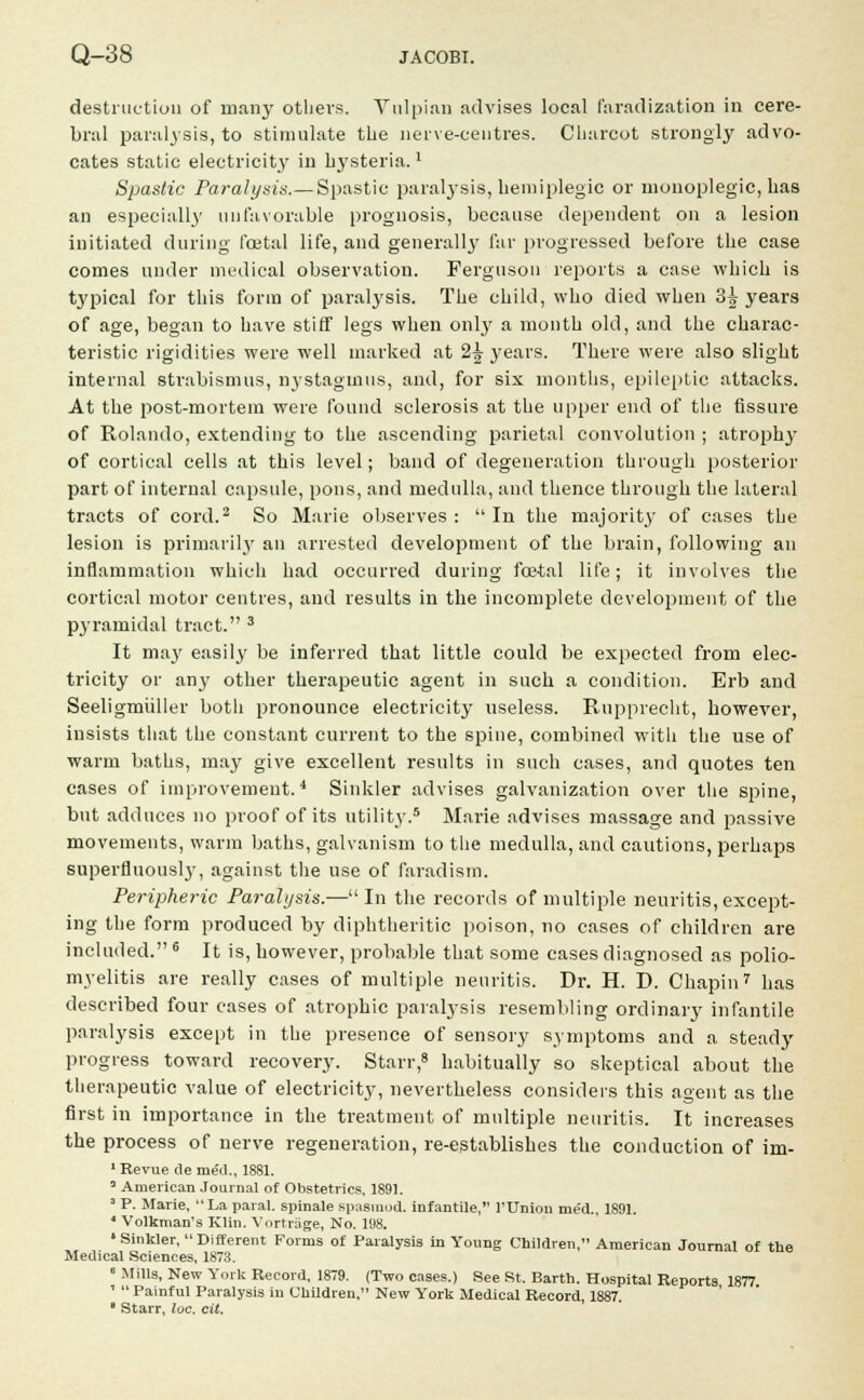 destruction of many others. Vulpian advises local faradization in cere- bral paralysis, to stimulate the nerve-centres. Charcot strongly advo- cates static electricity in hysteria.' Spastic Paralysis.— Spastic paralysis, hemiplegic or monoplegic, has an especially unfavorable prognosis, because dependent on a lesion initiated during foetal life, and generally far progressed before the case conies under medical observation. Ferguson reports a case which is typical for this form of paralysis. The child, who died when 3| years of age, began to have stiff legs when only a month old, and the charac- teristic rigidities were well marked at 2£ years. There were also slight internal strabismus, nystagmus, and, for six months, epileptic attacks. At the post-mortem were found sclerosis at the upper end of the fissure of Rolando, extending to the ascending parietal convolution ; atrophy of cortical cells at this level; band of degeneration through posterior part of internal capsule, pons, and medulla, and thence through the lateral tracts of cord.2 So Marie observes :  In the majority of cases the lesion is primarily an arrested development of the brain, following an inflammation which had occurred during foetal life; it involves the cortical motor centres, and results in the incomplete development of the pyramidal tract. 3 It may easily be inferred that little could be expected from elec- tricity or any other therapeutic agent in such a condition. Erb and Seeligmiiller both pronounce electricity useless. Rupprecht, however, insists that the constant current to the spine, combined with the use of warm baths, may give excellent results in such cases, and quotes ten cases of improvement.4 Sinkler advises galvanization over the spine, but adduces no proof of its utility.8 Marie advises massage and passive movements, warm baths, galvanism to the medulla, and cautions, perhaps superfluously, against the use of faradism. Peripheric Paralysis.—In the records of multiple neuritis, except- ing the form produced by diphtheritic poison, no cases of children are included. G It is, however, probable that some cases diagnosed as polio- myelitis are really cases of multiple neuritis. Dr. H. D. Chapin7 has described four cases of atrophic paralysis resembling ordinary infantile paralysis except in the presence of sensory symptoms and a steady progress toward recovery. Starr,8 habitually so skeptical about the therapeutic value of electricity, nevertheless considers this agent as the first in importance in the treatment of multiple neuritis. It increases the process of nerve regeneration, re-establishes the conduction of im- 1 Revue de me'd., 1881. 0 American Journal of Obstetrics. 1891. 1 P. Marie.  La paral. spinale spasinod. infantile, l'Union med., 1891. 4 Volkman's Klin. Vortrage, No. 198. »Sinkler,  Different Forms of Paralysis in Young Children, American Journal of the Medical Sciences, 1873. 6 Mills, New York Record, 1879. (Two cases.) See St. Barth. Hospital Reports 1877 1  Painful Paralysis in Children, New York Medical Record, 1887.  Starr, loc. cit.