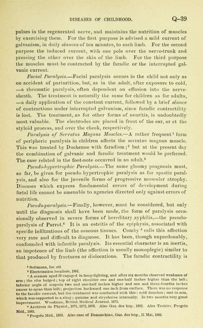 pulses in the regenerated nerve, and maintains the nutrition of muscles by exercising them. For the first purpose is advised a mild current of galvanism, in daily seances of ten minutes, to each limb. For the second purpose the induced current, with one pole over the nerve-trunk and pressing the other over the skin of the limb. For the third purpose the muscles must be contracted by the faradic or the interrupted gal- vanic current. Facial Paralysis.—Facial paralysis occurs in the child not only as on accident of parturition, but, as in the adult, after exposure to cold, —a rheumatic paralysis, often dependent on effusion into the nerve- sheath. The treatment is naturally the same for children as for adults, —a daily application of the constant current, followed by a brief seance of contractions under interrupted galvanism, since faradic contractility is lost. The treatment, as for other forms of neuritis, is undoubtedly most valuable. The electrodes are placed in front of the ear, or at the styloid process, and over the cheek, respectively. Paralysis of Serratus Magnus 3Iuscles.—A rather frequent1 form of peripheric paralysis in children affects the serratus magnus muscle. This was treated by Duchenne with faradism;2 but at the present day the combination of galvanic and faradic treatment would be preferred. The case related in the foot-note occurred in an adult.3 Pseudo-hypertroiihic Paralysis.—The same gloomy prognosis must, so far, be given for pseudo hypertrophic paralysis as for spastic paral- ysis, and also for the juvenile forms of progressive muscular atrophy. Diseases which express fundamental errors of development during foetal life cannot be amenable to agencies directed only against errors of nutrition. Pseudo-paralysis.—Finally, however, must be considered, but only until the diagnosis shall have been made, the form of paralysis occa- sionally observed in severe forms of hereditary .syphilis,—the pseudo- paralysis of Parrot.4 It is an osteitis of the epiphysis, associated with specific infiltrations of the osseous tissues. Com by 5 calls this affection very rare and difficult to diagnose. It has been, though unpardonably, confounded with infantile paralysis. Its essential character is an inertia, an impotence of the limb (the affection is usually monoplegic) similar to that produced by fractures or dislocations. The faradic contractility is 1 Soltmann, loc. cil. 3 Electrisation localised, 1861.  A seaman aped 39 engaged in lamp-lighting, and after six months observed weakness of arm ■ the ribs bulged ; top of right shoulder one and one-half inches higher than the left; inferior angle of scapula two and one-half inches higher and one and three-fourths inches nearer to spine than left; projection backward one inch from surface. There was no response to the faradic current, but the treatment was conducted with this : cold douches ; rest to arm, which was supported in a sling ; quinine and strychnine internally. In two months very great Improvement. Woodman, British Medical Journal. 1875. 4 Archives de Physiol., 1871,1872,1876. Also Gaz. des hop., 1882. Also Troisier, Progres Med., 1883.
