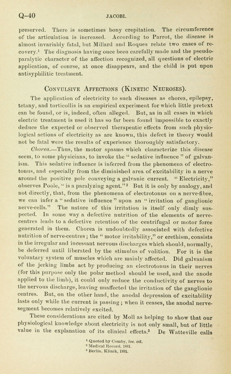 preserved. There is sometimes bony crepitation. The circumference of the articulation is increased. According to Parrot, the disease is almost invariably fatal, but Millard and Roques relate two cases of re- covery.1 The diagnosis having once been carefully made and the pseudo- paralytic character of the affection recognized, all questions of electric application, of course, at once disappears, and the child is put upon antisyphilitic treatment. Convulsive Affections (Kinetic Neuroses). The application of electricity to such diseases as chorea, epilepsy, tetany, and torticollis is an empirical experiment for which little pretext can be found, or is, indeed, often alleged. But, as in all cases in which electric treatment is used it has so far been found impossible to exactly deduce the expected or observed therapeutic effects from such physio- logical actions of electricity as are known, this defect in theory would not be fatal were the results of experience thoroughly satisfactory. Chorea.—Thus, the motor spasms which characterize this disease seem, to some physicians, to invoke the  sedative influence  of galvan- ism. This sedative influence is inferred from the phenomena of electro- tonus, and especially from the diminished area of excitabilit3' in a nerve around the positive pole conveying a galvanic current.  Electricity', observes Poole, '• is a paralyzing agent.2 But it is only by analogy, and not directly, that, from the phenomena of electrotonus on a nerve-fibre, Ave cau infer a  sedative influence  upon an irritation of ganglionic nerve-cells. The nature of this irritation is itself only dimly sus- pected. In some way a defective nutrition of the elements of nerve- centres leads to a defective retention of the centrifugal or motor force generated in them. Chorea is undoubtedly associated with defective nutrition of nerve-centres ; the  motor irritability, or erethism, consists in the irregular and incessant nervous discharges which should, normally, be deferred until liberated by the stimulus of volition. For it is the voluntary system of muscles which are mainly affected. Did galvanism of the jerking limbs act by producing an electrotonus in their nerves (for this purpose only the polar method should be used, and the anode applied to the limb), it could only reduce the conductivity of nerves to the nervous discharge, leaving unaffected the irritation of the ganglionic centres. But, on the other hand, the anodal depression of excitability lasts only while the current is passing; when it ceases, the anodal nerve- segment becomes relatively excited. These considerations are cited by Moll as helping to show that our physiological knowledge about electricity is not only small, but of little value in the explanation of its clinical effects.3 De Watteville calls 1 Quoted by Comby, loe. cit. ' Medical Record, 1881. 1 Berlin. Klinik, 1891.