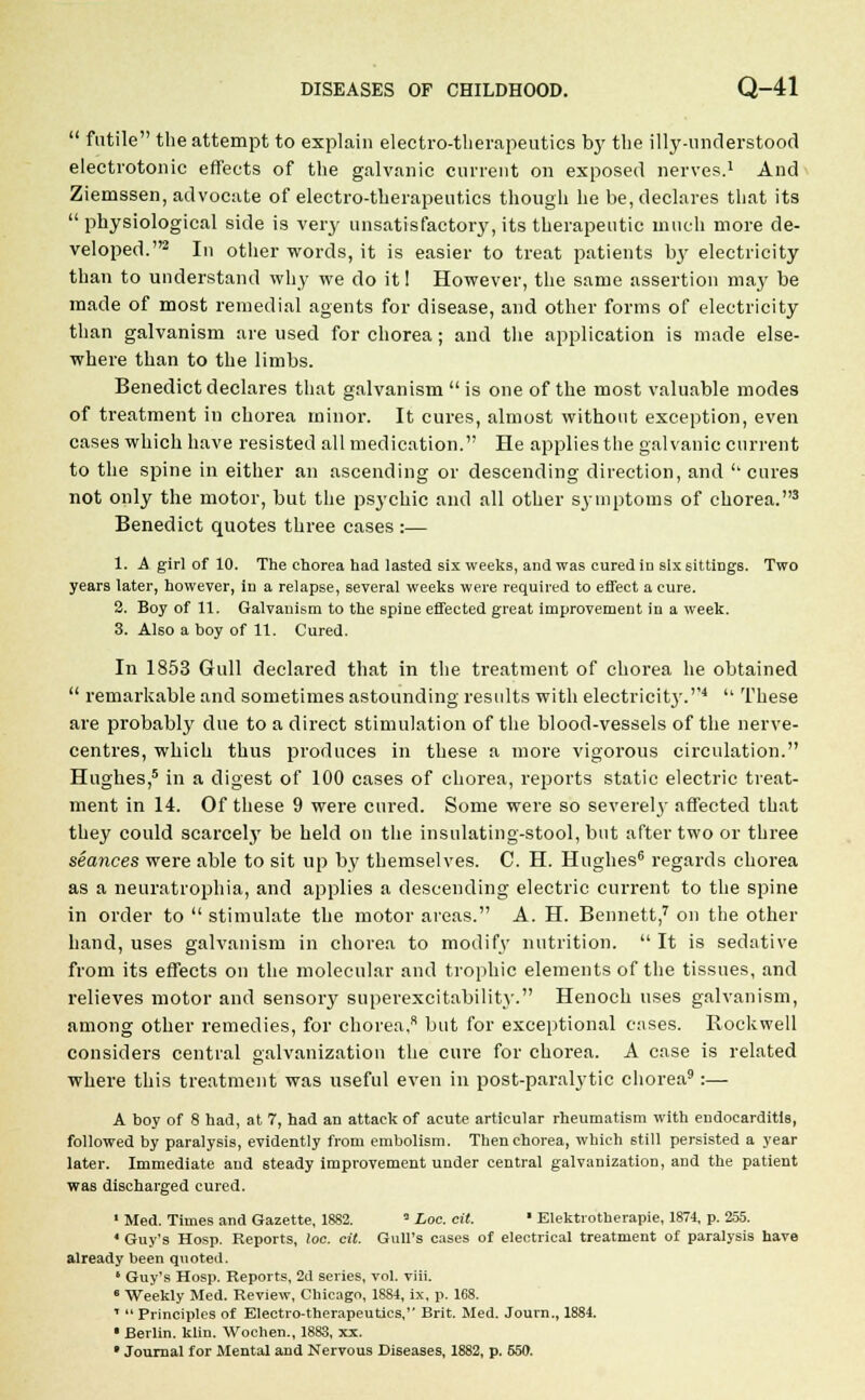  futile the attempt to explain electro-therapeutics by the illy-understood electrotonic effects of the galvanic current on exposed nerves.1 And Ziemssen, advocate of electro-therapeutics though he be, declares that its  physiological side is very unsatisfactory, its therapeutic much more de- veloped.2 In other words, it is easier to treat patients by electricity than to understand why we do it! However, the same assertion may be made of most remedial agents for disease, and other forms of electricity than galvanism are used for chorea; and the application is made else- where than to the limbs. Benedict declares that galvanism  is one of the most valuable modes of treatment in chorea minor. It cures, almost without exception, even cases which have resisted all medication. He applies the galvanic current to the spine in either an ascending or descending direction, and ''cures not only the motor, but the psychic and all other symptoms of chorea.3 Benedict quotes three cases :— 1. A girl of 10. The chorea had lasted six weeks, and was cured in six 6ittiDgs. Two years later, however, in a relapse, several weeks were required to effect a cure. 3. Boy of 11. Galvanism to the spine effected great improvement in a week. 3. Also a boy of 11. Cured. In 1853 Gull declared that in the treatment of chorea he obtained  remarkable and sometimes astounding results with electricity.4  These are probably due to a direct stimulation of the blood-vessels of the nerve- centres, which thus produces in these a more vigorous circulation. Hughes,5 in a digest of 100 cases of chorea, reports static electric treat- ment in 14. Of these 9 were cured. Some were so severely affected that they could scarcely be held on the insulating-stool, but after two or three seances were able to sit up by themselves. C. H. Hughes6 regards chorea as a neuratrophia, and applies a descending electric current to the spine in order to  stimulate the motor areas. A. H. Bennett,7 on the other hand, uses galvanism in chorea to modify nutrition.  It is sedative from its effects on the molecular and trophic elements of the tissues, and relieves motor and sensory superexcitability. Henoch uses galvanism, among other remedies, for chorea, but for exceptional cases. Rockwell considers central galvanization the cure for chorea. A case is related where this treatment was useful even in post-paralytic chorea9 :— A boy of 8 had, at 7, had an attack of acute articular rheumatism with endocarditis, followed by paralysis, evidently from embolism. Then chorea, which still persisted a year later. Immediate and steady improvement under central galvanization, and the patient was discharged cured. 1 Med. Times and Gazette, 1882. 3 Loc. cit. * Elektrotherapie, 1874, p. 255. ' Guy's Hosp. Reports, loc. cit. Gull's cases of electrical treatment of paralysis have already been quoted. 1 Guy's Hosp. Reports, 2c! series, vol. viii. e Weekly Med. Review, Chicago, 1S84, ix, p. 168. T  Principles of Electro-therapeutics, Brit. Med. Journ., 1884. ■ Berlin, klin. Wochen., 1883, xx. • Journal for Mental and Nervous Diseases, 1882, p. 650.