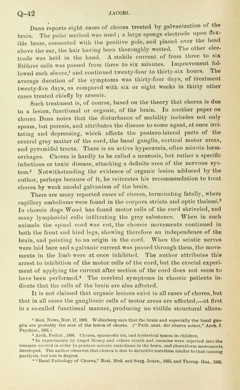 Dana reports eight cases of chorea treated by galvanization of the brain. The polar method was used ; a large sponge electrode upon flex- ible brass, connected with the positive pole, and placed over the head above the ear, the hair having been thoroughly wetted. The other elec- trode was held in the hand. A stabile current of from three to six Stohrer cells was passed from three to six minutes. Improvement fol- lowed each seaiwe,1 and continued twenty-four to thirty-six hours. The average duration of the symptoms was thirty-four clays, of treatment twenty-five days, as compared with six or eight weeks in thirty other cases treated chiefly by arsenic. Such treatment is, of course, based on the theory that chorea is due to a lesion, functional or organic, of the brain. In another paper on chorea Dana notes that the disturbance of mobility includes not only spasm, but paresis, and attributes the disease to some agent, at once irri- tating and depressing, which affects the postero-lateral parts of the central gray matter of the cord, the basal ganglia, cortical motor areas, and pyramidal tracts. There is an active hyperemia, often minute haem- orrhages. Chorea is hardly to be called a neurosis, but rather a specific infectious or toxic disease, attacking a definite area of the nervous sys- tem.2 Notwithstanding the evidence of organic lesion adduced by the author, perhaps because of it, he reiterates his recommendation to treat chorea by weak anodal galvanism of the brain. There are many reported cases of chorea, terminating fatally, where capillary embolisms were found in the corpora striata and optic thalami.3 In choreic dogs Wood has found motor cells of the cord shriveled, and many lymphoidal cells infiltrating the gray substance. When in such animals the spinal cord was cut, the choreic movements continued in both the front and hind legs, showing therefore an independence of the brain, and pointing to an origin in the cord. When the sciatic nerves were laid bare and a galvanic current was passed through them, the move- ments in the limb were at once inhibited. The author attributes this arrest to inhibition of the motor cells of the cord, but the crucial experi- ment of applying the current after section of the cord does not seem to have been performed.4 The cerebral symptoms in choreic patients in- dicate that the cells of the brain are also affected. It is not claimed that organic lesions exist in all cases of chorea,but that in all cases the ganglionic cells of motor areas are affected,—at first in a so-called functional manner, producing no visible structural altera- 1 Med. News, Nov. 17,1883. Wollenberg says that the brain and especially the basal gan- glia are probably the seat of the lesion of chorea. ( Path. anat. der chorea minor, Arch. f. Psychiat., 1891.) 3 Arch. Pediat., 1888. Chorea, spasmodic tic, and hysterical spasm in children. a In experiments by Angel Money and others starch and carmine were injected into the common carotid in order to produce minute embolisms in the brain, and choreiform movements developed. The author observes that chorea is due to defective nutrition similar to that causing paralysis, but less in degree. * Basal Pathology of Chorea, Bost. Med. and Surg. Journ., 1885, and Therap. Gaz. 1885.