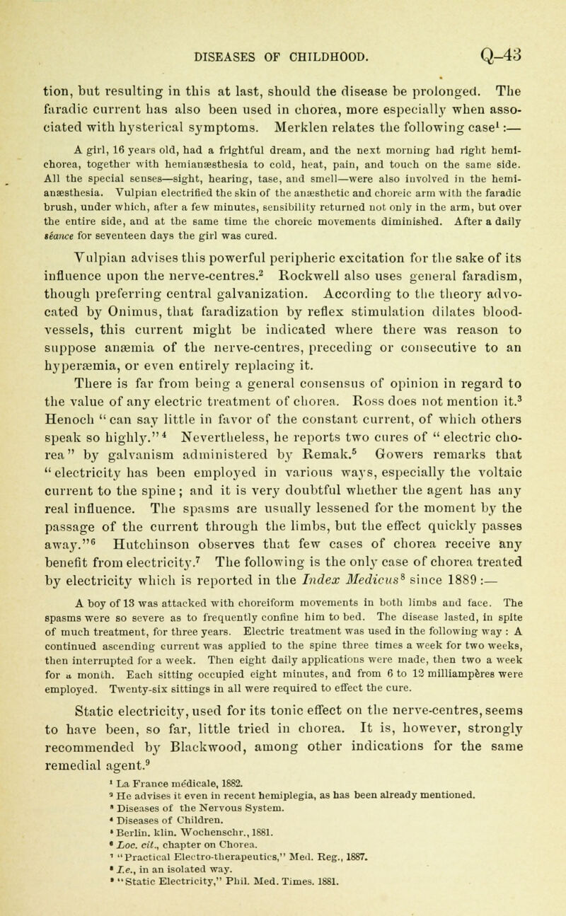 tion, but resulting in this at last, should the disease be prolonged. The faradic current has also been used in chorea, more especially when asso- ciated with hysterical S3'mptoms. Merklen relates the following case1:— A girl, 16 years old, had a frightful dream, and the next morning had right hemi- chorea, together with hemianseethesia to cold, heat, pain, and touch on the same side. All the special senses—sight, hearing, tase, and smell—were also involved in the hemi- ansesthesia. Vulpian electrified the skin of the anajsthetie and choreic arm with the faradic brush, under which, after a few minutes, sensibility returned not only in the arm, but over the entire side, and at the same time the choreic movements diminished. After a daily stance for seventeen days the girl was cured. Vulpian advises this powerful peripheric excitation for the sake of its influence upon the nerve-centres.2 Rockwell also uses general faradism, though preferring central galvanization. According to the theory advo- cated by Onimus, that faradization by reflex stimulation dilates blood- vessels, this current might be indicated where there was reason to suppose anaemia of the nerve-centres, preceding or consecutive to an hyperemia, or even entirely replacing it. There is far from being a general consensus of opinion in regard to the value of any electric treatment of chorea. Ross does not mention it.3 Henoch  can say little in favor of the constant current, of which others speak so highly.4 Nevertheless, he reports two cures of  electric cho- rea by galvanism administered by Remak.5 Gowers remarks that  electricit}' has been employed in various waj's, especially the voltaic current to the spine; and it is very doubtful whether the agent has any real influence. The spasms are usually lessened for the moment by the passage of the current through the limbs, but the effect quickly passes away.6 Hutchinson observes that few cases of chorea receive any benefit from electricity.7 The following is the only case of chorea treated by electricity which is reported in the Index 3Iedicuss since 1889 :— A boy of 13 was attacked with choreiform movements in both limbs and face. The spasms were so severe as to frequently confine him to bed. The disease lasted, in spite of much treatment, for three years. Electric treatment was used in the following way : A continued ascending current was applied to the spine three times a week for two weeks, then interrupted for a week. Then eight daily applications were made, then two a week for a month. Each sitting occupied eight minutes, and from 6 to 12 milliamperes were employed. Twenty-six sittings in all were required to effect the cure. Static electricity, used for its tonic effect on the nerve-centres, seems to have been, so far, little tried in chorea. It is, however, strongly recommended by Blackwood, among other indications for the same remedial agent.9 1 La France medicale, 1882. a He advises it even in recent hemiplegia, as has been already mentioned.  Diseases of the Nervous System. 4 Diseases of Children. • Berlin, klin. Wochenschr., 1881. • Loc. cit., chapter on Chorea. 1 Practical Electro-therapeutics, Med. Reg., 1887. • Ze., in an isolated way. • Static Electricity, Phil. Med. Times. 1881.