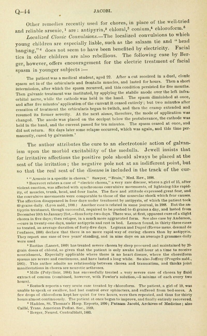 Other remedies recently used for chorea, in place of the well-tried and reliable arsenic, > are : antipyrin, chloral,3 conium,* chloroform.* Localized Clonic Convulsions—The localized convulsions to which young children are especially liable, such as the salaam tic and  head banging,6 does not seem to have been benefited by electricity. Facial tics&in older children are also rebellious. The following case by Ber- ger, however, offers encouragement for the electric treatment of facial spasm in younger subjects :— The patient was a medical student, aged 22. After a cut received in a duel, clonic spasm set in of the orbicularis and frontalis muscles, and lasted for hours. Then a short intermission, after which the spasm recurred, and this condition persisted for five months. Then galvanic treatment was instituted, by applying the stabile anode over the left infra- orbital nerve, while the cathode was held in the hand. The spasm diminished at once, and after five minutes' application of the current it ceased entirely ; but two minutes after cessation of treatment the orbicularis began to twitch, and then the cramp extended and resumed its former severity. At the next seance, therefore, the mode of application was changed. The anode was placed on the occiput below the protuberance, the cathode was held in the hand, and the current passed for ten minutes. The spasm ceased at once, and did not return. Six days later some relapse occurred, which was again, and this time per- manently, cured by galvanism.1 The author attributes the cure to an electrotonic action of galvan- ism upon the morbid excitability of the medulla. Jewell insists that for irritative affections the positive pole should always be placed at the seat of the irritation ; the negative pole not at an indifferent point, but so that the real seat of the disease is included in the track of the cur- 1  Arsenic is a specific in chorea. Sawyer,  Brain, Med. Rev., 1888. 3 Bouveret relates a case of electric chorea, a very rare disease, where a girl ot 15, after violent emotion, was affected with synchronous convulsive movements, of lightning-like rapid- ity, of muscles, trunk, head, and four limbs. The face and attitude expressed great fear, and the convulsive movements were comparable to those of the muscular shock which fear causes. The affection disappeared in four days under treatment by antipyrin, of which the patient took 60 grains daily. < Lyon me'd., 18'JO.) Another case is related in same journal, in 1888. But the an- tipyrin treatment, though successful, required to he pushed to 45 grains a day, and lasted from December 10th to January 21st,—thus forty-two days. There was, at first, apparent cure of a slight chorea in five days; then relapse, in a much more aggravated form. See also case by Anderson, —cure in twenty-one clays, under antipyrin and rest in bed. Lennox found, in thirty-three cases so treated, an average duration of forty-five days. Legraux and Dupre (Revue mens, des mal de l'enfance, 1888) declare that there is no more rapid way of curing chorea than by antipyrin. They report one case of two years' standing, and in nine days on an average 3 grammes daily were used 3 Bastian (Lancet, 1889) has treated severe chorea by sleep procured and maintained by 20- grain doses of chloral, so given that the patient is only awake half-hour at a time to receive nourishment. Especially applicable where there is no heart disease, where the choreiform spasms are severe and continuous, and have lasted a long while. So also Joffroy (Progres med., 1S85). This author admits no relationship between chorea and traumatism, and thinks joint manifestations in chorea are neurotic arthroses. •Mdls (Polyclinic, 1884) has successfully treated » very severe case of chorea by fluid extract of conium (combined, however, with Fowler's solution,—5 minims of each every two hours). ' Bostock reports a very acute case treated by chloroform. The patient, a girl of 10, was unable to speak or swallow, had lost control over sphincters, and suffered from bed-sores. A few drops of chloroform kept her quiet for two hours, were then repeated, and thus for thirty hours almost continuously. The patient at once began to improve, and finally entirely recovered. 6 Hadden, St. Thomas's Hosp. Reports, 1890; Putnam Jacobi, Archives of Medicine ; also Caille, Trans. American Pediat. Soc, 1889. 1 Bcrger, Neurol. Centralblatt, 1883.