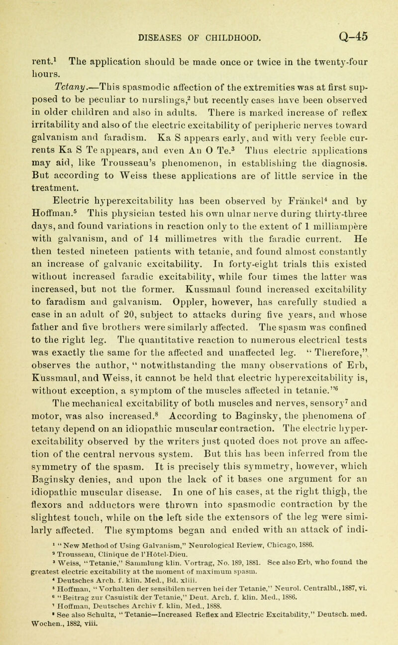 vent.1 The application should be made once or twice in the twenty-four hours. Tetany.—This spasmodic affection of the extremities was at first sup- posed to be peculiar to nurslings,2 but recently cases have been observed in older children and also in adults. There is marked increase of reflex irritability and also of the electric excitability of peripheric nerves toward galvanism and faradism. Ka S appears early, and with very feeble cur- rents Ka S Te appears, and even An 0 Te.3 Thus electric applications may aid, like Trousseau's phenomenon, in establishing the diagnosis. But according to Weiss these applications are of little service in the treatment. Electric hyperexcitability has been observed by Franker1 and by Hoffman.5 This physician tested his own ulnar nerve during thirty-three days, and found variations in reaction only to the extent of 1 milliampere with galvanism, and of 14 millimetres with the faradic current. He then tested nineteen patients with tetanie, and found almost constantly an increase of galvanic excitability. In forty-eight trials this existed without increased faradic excitabilit}', while four times the latter was increased, but not the former. Kussmaul found increased excitabilit}' to faradism and galvanism. Oppler, however, has carefully studied a case in an adult of 20, subject to attacks during five j'ears, and whose father and five brothers were similar^ affected. The spasm was confined to the right leg. The quantitative reaction to numerous electrical tests was exactly the same for the affected and unaffected leg. Therefore, observes the author, notwithstanding the many observations of Eib, Kussmaul, and Weiss, it cannot be held that electric hyperexcitability is, without exception, a symptom of the muscles affected in tetanie.6 The mechanical excitability of both muscles and nerves, sensory7 and motor, was also increased.8 According to Baginsky, the phenomena of tetany depend on an idiopathic muscular contraction. The electric hyper- excitability observed by the writers just quoted does not prove an affec- tion of the central nervous system. But this has been inferred from the symmetry of the spasm. It is precisely this sj'mmetry, however, which Baginsky denies, and upon the lack of it bases one argument for an idiopathic muscular disease. In one of his cases, at the right thigh, the flexors and adductors were thrown into spasmodic contraction by the slightest touch, while on the left side the extensors of the leg were simi- larly affected. The symptoms began and ended with an attack of indi- 1 New Method of Using Galvanism, Neurological Review, Chicago, 1886. 3 Trousseau, Clinique de l'H6tel-Dieu. J Weiss, Tetanie, Sammlung klin. Vortrag, No. 189, 1881. See also Erb, who found the greatest electric excitability at the moment of maximum spasm. * Deutsches Arch, f. klin. Med., Bd. xliii. ' Hoffman, Vorhalten der sensibilennerven liei der Tetanie, Neurol. Centralbl., 1887, vi. 6 Beitrag zur Casuistik der Tetanie, Deut. Arch. f. klin. Med., 1886. 1 Hoffman, Deutsches Archiv f. klin. Med., 1888. ' See also Schultz, Tetanie—Increased Reflex and Electric Excitability, Deutsch. med.
