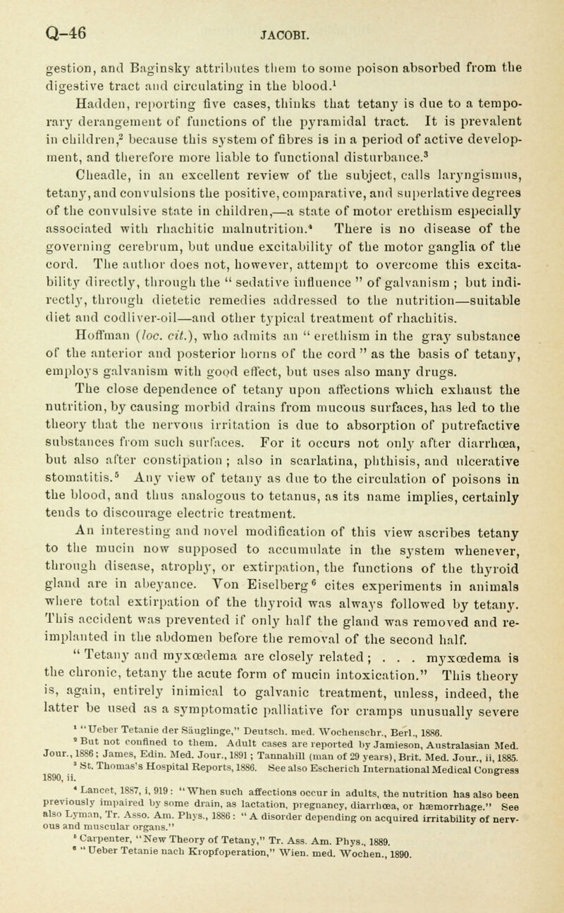 gestion, and Baginsky attributes them to some poison absorbed from the digestive tract and circulating in the blood.1 Hadden, reporting five cases, thinks that tetany is due to a tempo- rary derangement of functions of the pyramidal tract. It is prevalent in children,2 because this system of fibres is in a period of active develop- ment, and therefore more liable to functional disturbance.3 Cheadle, in an excellent review of the subject, calls laryngismus, tetai^, and convulsions the positive, comparative, and superlative degrees of the convulsive state in children,—a state of motor erethism especially associated with rhachitic malnutrition.4 There is no disease of the governing cerebrum, but undue excitability of the motor ganglia of the cord. The author does not, however, attempt to overcome this excita- bility directly, through the sedative influence of galvanism ; but indi- rectly, through dietetic remedies addressed to the nutrition—suitable diet and codliver-oil—and other typical treatment of rhachitis. Hoffman (loc. cit.), who admits an erethism in the gra}' substance of the anterior and posterior horns of the cord as the basis of tetany, employs galvanism with good effect, but uses also many drugs. The close dependence of tetany upon affections which exhaust the nutrition, by causing morbid drains from mucous surfaces, has led to the theory that the nervous irritation is due to absorption of putrefactive substances from such surfaces. For it occurs not only after diarrhoea, but also after constipation ; also in scarlatina, phthisis, and ulcerative stomatitis.5 Any view of tetany as due to the circulation of poisons in the blood, and thus analogous to tetanus, as its name implies, certainly tends to discourage electric treatment. An interesting and novel modification of this view ascribes tetany to the mucin now supposed to accumulate in the system whenever, through disease, atrophy, or extirpation, the functions of the thyroid gland are in abeyance. Von Eiselberg6 cites experiments in animals where total extirpation of the thyroid was always followed by tetany. This accident was prevented if only half the gland was removed and re- implanted in the abdomen before the removal of the second half. Tetany and myxcedema are closely related ; . . . myxcedema is the chronic, tetany the acute form of mucin intoxication. This theory is, again, entirely inimical to galvanic treatment, unless, indeed, the latter be used as a symptomatic palliative for cramps unusually severe 1 Ueber Tetanie tier Sauglinge, Deutsch. med. Wochenschr., Berl., 1886. 9 But not confined to them. Adult cases are reported by Jamieson, Australasian Med. Jour., 18S6; James, Edin. Med. Jour., 1891; Tannabill (man of 29 years), Brit. Med. Jour., ii, 1885. 1 St. Tbomas's Hospital Reports, 1886. See also Escberich International Medical Congress 1890, ii. 6 * Lancet. 1887, i, 919 : When such affections occur in adults, the nutrition has also been previously impaired by some drain, as lactation, pregnancy, diarrhoea, or hemorrhage See also Lyman, Tr. Asso. Am. Pbys., 1886 : A disorder depending on acquired irritability of nerv- ous and muscular organs. « Carpenter, New Theory of Tetany, Tr. Ass. Am. Phys., 1889. Ueber Tetanie nach Kropfoperation, Wien. med. Wochen., 1890.
