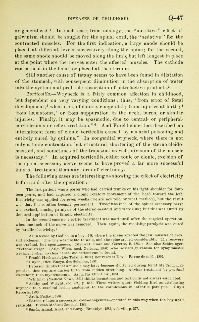 or generalized.1 In such case, from analogy, the nutritive effect of galvanism should be sought for the spinal cord, the sedative for the contracted muscles. For the first indication, a large anode should be placed at different levels successively along the spine; for the second, the same anode should be moved along the limb, but left longest in place at the point where the nerves enter the affected muscles. The cathode can be held in the hand, or placed at the sternum. Still another cause of tetany seems to have been found in dilatation of the stomach, with consequent diminution in the absorption of water into the system and probable absorption of putrefactive products.2 Torticollis.—Wryneck is a fairly common affection in childhood, but dependent on very varying conditions ; thus, from error of foetal development,3 when it is, of course, congenital; from injuries at birth ;4 from hsematoma,5 or from suppuration in the neck, burns, or similar injuries. Finally, it may be spasmodic, due to central- or peripheral- nerve lesions or reflex irritation.6 And Forchheimer has described an intermittent form of clonic torticollis caused by malarial poisoning and entirely cured by quinine.7 In congenital wryneck, where there is not only a tonic contraction, but structural shortening of the sterno-cleido- mastoid, and sometimes of the trapezius as well, division of the muscle is necessary.8 In acquired torticollis, either tonic or clonic, excision of the spinal accessory nerve seems to have proved a far more successful kind of treatment than any form of electricity. The following cases are interesting as showing the effect of electricity before and after the operation :— The first patient was a porter who had carried trunks on his right 6houlder for four- teen years, and had acquired » clonic rotatory movement of the head toward the left. Electricity was applied for seven weeks (we are not told by what method), hut the result was that the rotation became permanent. Two-fifths inch of the spinal accessory nerve was excised, causing paralysis of the sterno-mastoid and trapezius ; but this was cured by the local application of faradic electricity. In the second case no electric treatment was used until after the surgical operation, when one inch of the nerve was removed. Then, again, the resulting paralysis was cured by faradic electricity.s 1 As in a case by Gocllee, in a boy of 9, where the spasm affected the jaw, muscles of back, and abdomen. The boy was unable to walk, and the spine arched considerably. The recovery was gradual, but spontaneous. (Medical Times and Gazette, ii, 1884.) See also Schlesinger, Tetanie Friige (AUg. Wien. med. Zeitung, 1890), who advises galvanism for symptomatic treatment when no clear causal indications can be found. 3 Frankl-Hoehwart, Die Tetanie, 1891; Bouveret et Devie, Revue de med., 1892. 3 Guyon, Diet. Encyc. des Sciences, 1887. 4 Peterson thinks that a muscle may have become shortened during foetal life from mal- position, then rupture during birth from sudden stretching. Advises treatment by gradual stretching, then myotenotomy. Arch, fur klin. Chir., 1884. ' Whitman (Medical News, 1891) thinks hsematoma and torticollis not always associated. 6 Ashby and Wright, loc. cit., p. 647. These writers quote Golding Bird as attributing wryneck to a cerebral lesion analogous to the cord-lesions in infantile paralysis. Guy's Reports, 1890. 1 Arch. Pediat., 1887. 8 Barnes relates a successful case—congenital—operated in this way when the boy was 8 years old. British Medical Journal, 1889 ' Sands, Annal. Anat. and Surg. Brooklyn, 1883, vol. viii, p. 277.