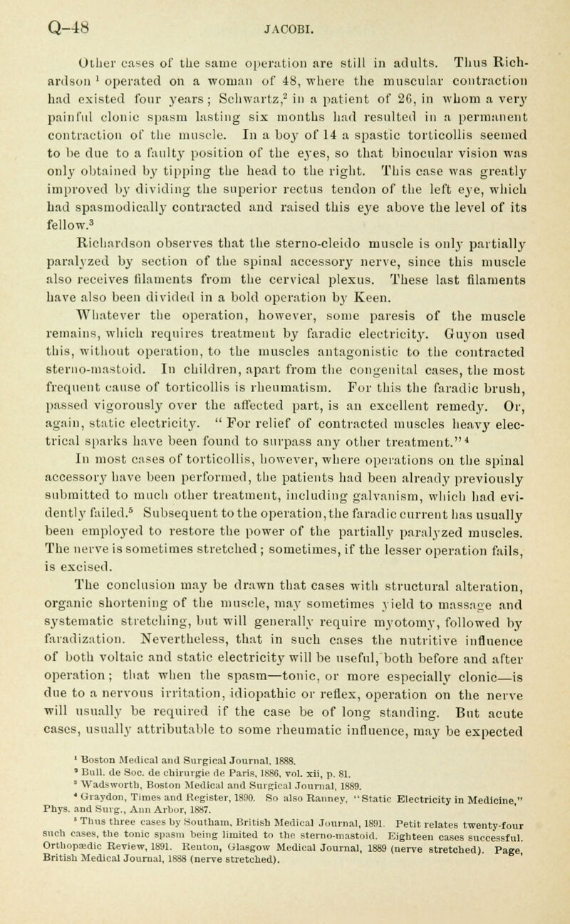 Other cases of the same operation are still in adults. Thus Rich- ardson ' operated on a woman of 48, where the muscular contraction had existed four years; Schwartz,2 in a patient of 26, in whom a veiy painful clonic spasm lasting six months had resulted in a permanent contraction of the muscle. In a boy of 14 a spastic torticollis seemed to be due to a faulty position of the eyes, so that binocular vision was only obtained by tipping the bead to the right. This case was greatly improved by dividing the superior rectus tendon of the left eye, which had spasmodicall}' contracted and raised this eye above the level of its fellow.3 Richardson observes that the sterno-cleido muscle is only partially paralyzed by section of the spinal accessory nerve, since this muscle also receives filaments from the cervical plexus. These last filaments have also been divided in a bold operation b3' Keen. Whatever the operation, however, some paresis of the muscle remains, which requires treatment by faradic electricity. Guyon used this, without operation, to the muscles antagonistic to the contracted sterno-mastoid. In children, apart from the congenital cases, the most frequent cause of torticollis is rheumatism. For this the faradic brush, passed vigorously over the affected part, is an excellent remedy. Or, again, static electricit}'. For relief of contracted muscles heavy elec- trical sparks have been found to surpass any other treatment.4 In most cases of torticollis, however, where operations on the spinal accessoiy have been performed, the patients had been already previously submitted to much other treatment, including galvanism, which had evi- dently failed.5 Subsequent to the operation, the faradic current has usually been employed to restore the power of the partially paralyzed muscles. The nerve is sometimes stretched ; sometimes, if the lesser operation fails, is excised. The conclusion may be drawn that cases with structural alteration, organic shortening of the muscle, may sometimes yield to massage and systematic stretching, but will generally require myotomy, followed by faradization. Nevertheless, that in such cases the nutritive influence of both voltaic and static electricity will be useful, both before and after operation ; that when the spasm—tonic, or more especially clonic—is due to a nervous irritation, idiopathic or reflex, operation on the nerve will usually be required if the case be of long standing. But acute cases, usually attributable to some rheumatic influence, may be expected 1 Boston Medical and Surgical Journal. 1888. * Bull, de Soc. de chirurgie de Paris, 1886. vol. xii, p. 81. 3 Wadsworth, Boston Medical and Surgical Journal, 1889. 4 Graydon, Times and Register, 1890. So also Ranney, Static Electricity in Medicine, Phys. and Surg., Ann Arbor, 1887. 1 Thus three cases by Southam, British Medical Journal, 1891. Petit relates twenty-four such cases, the tonic spasm being limited to the sterno-mastoid. Eighteen cases successful. Orthopaedic Review, 1891. Renton, Glasgow Medical Journal, 1889 (nerve stretched). Page British Medical Journal, 1888 (nerve stretched). '